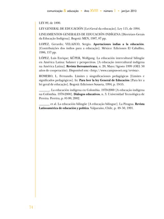 74
comunicação & educação • Ano XVIII • número 1 • jan/jun 2013
LEY 89, de 1890.
LEY GENERAL DE EDUCACIÓN [Lei Geral da educação]. Ley 115, de 1994.
LINEAMIENTOS GENERALES DE EDUCACIÓN INDÍGENA [Diretrizes Gerais
da Educação Indígena]. Bogotá: MEN, 1987, 87 pp.
LOPEZ, Gerardo; VELAZCO, Sergio. Aportaciones indias a la educación.
[Contribuições dos índios para a educação]. México: Ediciones El Caballito,
1986, 157 pp.
LÓPEZ, Luis Enrique; KÜPER, Wolfgang. La educación intercultural bilingüe
en América Latina: balance y perspectivas. [A educação intercultural indígena
na América Latina]. Revista iberoamericana, n. 20, Mayo/Agosto 1999 (OEI: 50
años de cooperación). Disponível em: <http://www.campus-oei.org/revista>.
ROMERO, L. Fernando. Limites y singnificaciones pedagógicas [Limites e
significados pedagógicos]. In: Para leer la ley General de Educación [Para ler a
lei geral de educação]. Bogotá: Ediciones Susaeta, 1994, p. 19-55.
_______. La educación indígena en Colombia. 1970-2000 [A educação indígena
na Colômbia. 1970-2000]. Diálogos educativos, n. 3. Universidad Tecnológica de
Pereira. Pereira, p. 81-90, 2002.
_______ et al. La educación bilingüe [A educação bilíngue]. La Piragua. Revista
Latinoamérica de educación y política. Valparaíso, Chile, p. 49- 50, 1991.
 