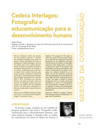 gestãodacomunicação
75
Cedeca Interlagos:
Fotografia e
educomunicação para o
desenvolvimento humano
André Bueno
Fotógrafo, educador e especialista em Gestão da Comunicação pela Escola de Comunicações e
Artes da Universidade de São Paulo.
E-mail: andre@andrebueno.com.br
Resumo: Propõe-se, dentro dos estudos
de comunicação, qualificar o impacto
das atividades realizadas pelo ponto de
cultura e Centro de Defesa da Criança e
Adolescente – Cedeca Interlagos – junto de
seu público, bem como analisar especial-
mente os efeitos dos projetos de oficinas
fotográficas desenvolvidos na entidade e
em outras, coordenados pelo autor des-
te artigo. Como material relevante para
nossos estudos, recuperamos, através de
entrevistas, a visão de alguns participantes
das atividades realizadas entre o período
2007 e 2012. Sustentado por diversos
olhares, mas sendo costurado a partir da
ótica de um fotógrafo e gestor da comu-
nicação, este trabalho tem por finalidade
discutir, num plano geral, a fotografia e a
Educomunicação para o desenvolvimento
humano.
Palavras-chave: Cedeca Interlagos; Defesa
da Criança e do Adolescente; fotografia;
imagem; intervenção urbana.
Abstract: The proposal of this paper is,
within the scope of Communication Stud-
ies, to examine the impact of the activities
developed by the CEDECA Interlagos
(Cultural center for Children and Teenagers
support) on their target public, as well as
to analyse the result of the projects and
photography workshops developed in the
center , coordinated by the author of this
paper. As a relevant material for our re-
search, we use the interviews conducted
with the participants of the workshops be-
tween 2007 and 2012, analyzing their point
of view. This paper is based on diverse
perspectives, but it is mainly constructed
according to a vision of a photographer
and communication manager, and has as
an objective to discuss the Photography
and the Educommunication for the human
development.
Keywords: CEDECA Interlagos; Children
and teenagers support; photography; im-
age; urban intervention.
APRESENTAÇÃO
O presente artigo, resultado de um trabalho de
pesquisa qualitativa cujo tema é “Fotografia e Edu-
comunicação para o desenvolvimento humano”, tem
como proposta estimular a discussão sobre os estudos
de comunicação no Centro de Defesa da Criança e
Recebido: 10/09/2012
Aprovado: 05/11/2012André Bueno
Foto:ElisangelaDuarte.
 