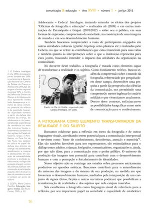 76
comunicação & educação • Ano XVIII • número 1 • jan/jun 2013
Adolescente – Cedeca1
Interlagos, tentando entender os efeitos dos projetos
“Oficinas de fotografia e educação” – realizados ali (2009) e em outras insti-
tuições de Paraisópolis e Grajaú (2007-2012) – sobre seu o público, em suas
formas de expressão, compreensão da sociedade, na construção de suas imagens
de mundo e em seu desenvolvimento humano.
Também buscamos compreender a visão de participantes engajados em
outras atividades culturais (grafite, hip-hop, artes plásticas etc.) realizadas pelo
Cedeca, no que se refere às contribuições que estas trouxeram para suas vidas
e também quanto às interpretações sobre o que a instituição representa para
estes jovens, buscando entender o impacto das atividades da organização na
comunidade.
No decorrer deste trabalho, a fotografia é tratada como elemento capaz
de transformar a realidade e os sujeitos. Como fundamento teórico, buscou-se,
além da compreensão sobre o mundo da
fotografia, referenciado por pesquisado-
res deste campo, desenvolver uma pes-
quisa a partir da perspectiva das ciências
da comunicação, nos permitindo uma
compreensão menos ingênua do cenário
midiático que vivenciamos atualmente.
Dentro deste contexto, enfatizaram-se
as possibilidades fotográficas como meio
de comunicação para o conhecimento.
A FOTOGRAFIA COMO ELEMENTO TRANSFORMADOR DA
REALIDADE E DO SUJEITO
Buscamos colaborar para a reflexão em torno da fotografia e de outras
linguagens visuais, acreditando terem potencial para a comunicação interpessoal
e servirem como “fonte de conhecimento, descobertas, atenção e memória”2
.
Elas são também favoráveis para nos expressarmos, são estimuladoras para o
diálogo entre adultos, crianças, fotógrafos, comunicadores, organizações e, ainda,
por que não dizer, para a comunicação com o poder público. O universo de
produção das imagens tem potencial para contribuir com o desenvolvimento
humano e com a percepção e fortalecimento de identidades.
Nosso objetivo não se restringe aos estudos sobre processos estritamente
produtivos ou questões estéticas. Buscamos contribuir para o entendimento
do universo das imagens e do sistema de sua produção, na medida em que
favorecem o desenvolvimento humano, mediados pela interposição de um con-
junto de signos (fotos, ficções e outras narrativas poéticas) que possibilitam a
transformação de realidades e dos sujeitos que nela estejam inseridos.
Nós escolhemos a fotografia como linguagem visual de referência para a
reflexão, por seu importante papel na sociedade e capacidade de estabelecer
1. O Cedeca Interlagos
é uma ONG de pequeno
porte, fundada em 1999,
e pertencente à Associa-
ção Nacional do Centros
de Defesa da Criança e
Adolescente (ANCED). De
origem e âmbito regional
municipal (SP), o Centro
de Defesa dos Direitos da
Criança e do Adolescente
atua apostando contra
toda desesperança e ci-
nismo do senso comum,
no potencial da infância
e da juventude, buscan-
do dignidade humana
a partir da defesa dos
direitos da criança, do
adolescente e do jovem,
construindo experiências
de resistência no meio
das inúmeras favelas e
loteamentos clandestinos
das regiões da Capela do
Socorro, Grajaú e Pare-
lheiros, na Zona Sul de
São Paulo. Seu estatuto
se coloca no papel de:
defesa dos direitos da
criança e do adolescente;
atendimento a crianças
e adolescentes em situ-
ação de vulnerabilidade;
promover a proteção ju-
rídico-social, na lógica de
proteção integral, na ótica
de políticas públicas com
construção e participação
popular, além de atuar na
área da assistência social
e também ser ponto de
cultura.
2. COSTA, Maria Cristina
Castilho. Educação, ima-
gem e mídias. São Paulo:
Cortez, 2005, p. 82.
Evento do Dia do Grafite, organizado pelo
Cedeca Interlagos, em 2009.
Foto:AndréBueno.
 