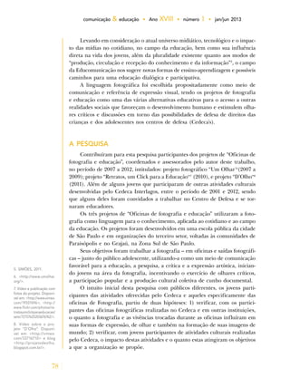 78
comunicação & educação • Ano XVIII • número 1 • jan/jun 2013
Levando em consideração o atual universo midiático, tecnológico e o impac-
to das mídias no cotidiano, no campo da educação, bem como sua influência
direta na vida dos jovens, além da pluralidade existente quanto aos modos de
“produção, circulação e recepção do conhecimento e da informação”5
, o campo
da Educomunicação nos sugere novas formas de ensino-aprendizagem e possíveis
caminhos para uma educação dialógica e participativa.
A linguagem fotográfica foi escolhida propositadamente como meio de
comunicação e referência de expressão visual, tendo os projetos de fotografia
e educação como uma das várias alternativas educativas para o acesso a outras
realidades sociais que favoreçam o desenvolvimento humano e estimulem olha-
res críticos e discussões em torno das possibilidades de defesa de direitos das
crianças e dos adolescentes nos centros de defesa (Cedeca's).
A PESQUISA
Contribuíram para esta pesquisa participantes dos projetos de “Oficinas de
fotografia e educação”, coordenados e assessorados pelo autor deste trabalho,
no período de 2007 a 2012, intitulados: projeto fotográfico “Um Olhar”6
(2007 a
2009); projeto “Retratos, um Click para a Educação”7
(2010), e projeto “D’Olho”8
(2011). Além de alguns jovens que participaram de outras atividades culturais
desenvolvidas pelo Cedeca Interlagos, entre o período de 2001 e 2012, sendo
que alguns deles foram convidados a trabalhar no Centro de Defesa e se tor-
naram educadores.
Os três projetos de “Oficinas de fotografia e educação” utilizaram a foto-
grafia como linguagem para o conhecimento, aplicada ao cotidiano e ao campo
da educação. Os projetos foram desenvolvidos em uma escola pública da cidade
de São Paulo e em organizações do terceiro setor, voltadas às comunidades de
Paraisópolis e no Grajaú, na Zona Sul de São Paulo.
Seus objetivos foram trabalhar a fotografia – em oficinas e saídas fotográfi-
cas – junto do público adolescente, utilizando-a como um meio de comunicação
favorável para a educação, a pesquisa, a crítica e a expressão artística, inician-
do jovens na área da fotografia, incentivando o exercício de olhares críticos,
a participação popular e a produção cultural coletiva de cunho documental.
O intuito inicial desta pesquisa com públicos diferentes, os jovens parti-
cipantes das atividades oferecidas pelo Cedeca e aqueles especificamente das
oficinas de Fotografia, partiu de duas hipóteses: 1) verificar, com os partici-
pantes das oficinas fotográficas realizadas no Cedeca e em outras instituições,
o quanto a fotografia e as vivências trocadas durante as oficinas influíram em
suas formas de expressão, de olhar e também na formação de suas imagens de
mundo; 2) verificar, com jovens participantes de atividades culturais realizadas
pelo Cedeca, o impacto destas atividades e o quanto estas atingiram os objetivos
a que a organização se propõe.
5. SIMÕES, 2011.
6. <http://www.umolhar.
org/>.
7. Vídeo e publicação com
fotos do projeto. Disponí-
vel em: <http://www.vimeo.
com/19507696>; <http://
www.flickr.com/photos/re-
tratosumclickparaeducacao/
sets/72157625203676762/>.
8. Vídeo sobre o pro-
jeto “D’Olho”. Disponí-
vel em: <http://vimeo.
com/33716710> e blog
<http://projetodeolho.
blogspot.com.br/>.
 