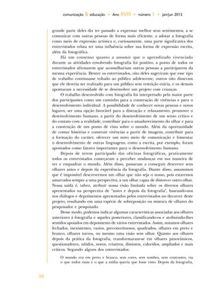80
comunicação & educação • Ano XVIII • número 1 • jan/jun 2013
grande parte deles diz ter passado a expressar melhor seus sentimentos, a se
comunicar com outras pessoas de forma mais eficiente, a adotar a fotografia
como meio de expressão artística e, curiosamente, uma parte significativa dos
entrevistados relata ter uma influência sobre sua forma de expressão escrita,
além da fotográfica.
Há um consenso quanto a assumir que o aprendizado vivenciado
durante as atividades envolvendo fotografia foi positivo, a ponto de todos os
entrevistados afirmarem que aconselhariam outras pessoas a participarem da
mesma experiência. Dentre os entrevistados, oito deles sugeriram que esse tipo
de trabalho continuasse voltado ao público adolescente, outros oito disseram
que ele deveria ser realizado para um público sem restrição etária, e os demais
apontaram a necessidade de se desenvolver um projeto com crianças.
O trabalho desenvolvido com fotografia foi interpretado pela maior parte
dos participantes como um caminho para a construção de vivências e para o
desenvolvimento individual. A possibilidade de conhecer novas pessoas e novos
lugares, ser uma opção favorável para a distração e relaxamento, promover o
desenvolvimento humano, a partir do desenvolvimento de um senso crítico e
do contato com a realidade, contribuir para o amadurecimento do olhar e para
a construção de um ponto de vista sobre o mundo. Além da oportunidade
de contar histórias e construir vivências a partir de imagens, contribuir para
a formação do caráter, oferecer um novo meio de comunicação e fomentar
o desenvolvimento de outras linguagens, como a escrita, por exemplo, foram
apontados como fatores importantes para o desenvolvimento humano.
Depois de terem participado das oficinas fotográficas, praticamente
todos os entrevistados começaram a perceber mudanças em sua maneira de
ver e enquadrar o mundo. Além disso, passaram a conseguir descrever seus
olhares antes e depois da experiência da fotografia. Diante disso, assumimos
que é impossível descrevermos um olhar que não seja o nosso, pois estaremos
amarrados sempre a uma perspectiva, a um olhar capaz de distorcer outro olhar.
Nossa saída é, talvez, atribuir nossa visão limitada sobre os diversos olhares
apresentados na perspectiva de “antes e depois da fotografia”, baseando-nos
nos diálogos e depoimentos apresentados pelos entrevistados no decorrer deste
projeto, resultando em uma espécie de sobreposição ou mistura de olhares do
pesquisador e pesquisado.
Desse modo, podemos indicar algumas características associadas aos olhares
anteriores à fotografia e aqueles posteriores, classificando-os e atribuindo-lhes
sentidos apoiados em depoimento de vários entrevistados. Assim, notamos olhares
fechados, inexistentes, vazios, preconceituosos, quadrados, olhares em preto e
branco, olhares turvos, ou mesmo uma visão sem olhar. Quanto aos olhares
depois da prática da fotografia, transformaram-se em olhares panorâmicos,
questionadores, nítidos, novos, criativos, distintos, coloridos, ampliados e mais
críticos. Segundo alguns dos entrevistados:
O mundo era em preto e branco, sem cores, sem sombra, sem contrastes, via
o que todos viam e o que a mídia queria que fosse visto. Depois da fotografia,
 