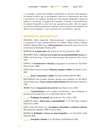 84
comunicação & educação • Ano XVIII • número 1 • jan/jun 2013
e à sociedade. A partir dos diálogos estabelecidos no decorrer desta pesquisa,
foi possível verificar que os participantes, além de se comunicarem por fotos
e perceberem seu cotidiano mediado por instrumentos fotográficos, passaram
também a reconstruir as imagens de si próprios. Contudo, o desenvolvimento
de projetos fotográficos como estes que apresentamos pode, além de sugerir
um possível caminho profissional, estimular o desenvolvimento de cidadãos com
olhares menos ingênuos e mais conscientes de seus direitos e deveres.
REFERÊNCIAS BIBLIOGRÁFICAS
BACCEGA, Maria Aparecida. Educomunicação: comunicação/educação e
a construção de nova variável histórica. In: COSTA, Maria Cristina Castilho;
CITELLI, Adilson Odair (org.). Educomunicação: construindo uma nova área de
conhecimento. São Paulo: Paulinas, 2011.
BARTHES, R. A câmara clara. Rio de Janeiro: Ed. Nova Fronteira, 1984.
BENJAMIN, Walter. A obra de arte na época de sua reprodutibilidade técnica. In:
LIMA, Luiz Costa (org.). Teoria da cultura de massa. Rio de Janeiro: Paz e Terra,
1978.
CITELLI, A. Comunicação e educação: a linguagem em movimento. São Paulo:
Editora Senac, 2000.
COSTA, Maria Cristina Castilho. Educação, imagem e mídias. São Paulo: Cortez,
2005.
_______. Ficção comunicação e mídias. São Paulo: Editora SENAC, 2002.
ESCOSTEGUY, Ana Carolina. Estudos culturais; uma produção. In: DA SILVA,
Tomaz Tadeu (org.). O que é, afinal, estudos culturais? Belo Horizonte: Autêntica,
1999.
FREIRE, Paulo. A importância do ato de ler. São Paulo: Cortez, 1992
_______. Conscientização: teoria e prática da libertação – uma introdução ao
pensamento de Paulo Freire. 3. ed. São Paulo: Moraes, 1980.
_______. Pedagogia do oprimido. Rio de Janeiro: Paz e Terra, 1970.
GADOTTI, Moacir. Educar para a sustentabilidade. 1. ed. São Paulo: Instituto
Paulo Freire, 2008.
HALL, Stuart (Liv Sovik, org.). Da diáspora. Identidades e mediações culturais.
Belo Horizonte/Brasília: UFMG/Unesco, 2003.
KOSSOY, B. Realidades e ficções na trama fotográfica. 4. ed. São Paulo: Ateliê
Editorial, 2009.
_______. Fotografia e história. 2. ed. São Paulo: Ateliê Editorial, 2001.
 