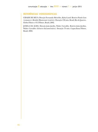 86
comunicação & educação • Ano XVIII • número 1 • jan/jun 2013
Referências videográficas
CIDADE DE DEUS. Direção Fernando Meirelles, Kátia Lund. Roteiro Paulo Lins
(romance), Bráulio Mantovani (roteiro). Duração 130 min. Brasil, Rio de Janeiro.
Globo Filmes e O 2 Filmes, Brasil, 2002.
JANELA DA ALMA. Direção João Jardin, Walter Carvalho. Roteiro João Jardim,
Walter Carvalho (Gênero documentário). Duração 73 min. Copacabana Filmes,
Brasil, 2002.
 