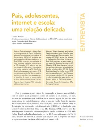 entrevista
87
Pais, adolescentes,
internet e escola:
uma relação delicada
Cláudia Nonato
Jornalista, doutoranda em Ciências da Comunicação na ECA/USP e editora executiva da
revista Comunicação & Educação.
E-mail: claudia.nonato@usp.br
Resumo: Tatiana Jereissati e Juliano Cap-
pi, coordenadores do Centro de Estudos
sobre as Tecnologias da Informação e da
Comunicação (CETIC.br), entidade que
pertence ao Comitê Gestor da Internet no
Brasil (CGI), comentam os resultados de
duas pesquisas realizadas recentemente:
a TIC Educação 2011, sobre o uso das
tecnologias de informação e comunicação
nas escolas brasileiras, e a TIC Kids Online
Brasil, realizada pela primeira vez em 2012,
com adolescentes de 9 a 16 anos, usuários
de internet, e também com seus pais, com
o propósito de medir as oportunidades
e riscos relacionados ao uso da internet.
Palavras-chave: Pesquisa; TIC; educação;
adolescentes; internet.
Abstract: Tatiana Jereissati and Juliano
Cappi, coordinators of the Center for Study
on Information and Communication Tech-
nologies (CETIC.br), entity that belongs
to the Executive Committee of Internet in
Brazil (CGI), comment on some results of
two researches developed recently: the ICT
Education 2012, about the use of informa-
tion and communication technologies by
Brazilian schools, and the ICT Kids Online
Brazil, developed for the first time in 2012,
with teenagers between 9 and 16 years,
internet users, and also with their parents,
in order to measure the opportunities and
dangers related to the internet access.
Keywords: Research; Education; ICTs;
Teenagers; Internet.
Para o professor, o uso efetivo do computador e internet em atividades
com os alunos ainda permanece como um desafio a ser vencido. Os pais,
por sua vez, consideram que os filhos fazem um uso seguro da internet, mas
gostariam de ter mais informações sobre o tema na escola. Estas são algumas
das conclusões de duas pesquisas realizadas pelo Centro de Estudos sobre as
Tecnologias da Informação e da Comunicação (CETIC.br) e divulgadas pelo
Comitê Gestor da Internet. Trata-se da TIC Educação 2011, sobre o uso das
tecnologias de informação e comunicação nas escolas brasileiras, e a TIC Kids
Online Brasil, realizada pela primeira vez em 2012, com adolescentes de 9 a 16
anos, usuários de internet, e também com os pais, com o propósito de medir
as oportunidades e os riscos relacionados ao uso da rede.
Recebido: 02/11/2012
Aprovado: 30/11/2012
 
