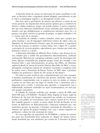 9
Educomunicação:quandopesquisa,extensãoeensinoseimbricam! • IsmardeOliveiraSoares
A descrição inicial da criança em observação foi muito semelhante à exis-
tente na literatura sobre a população infantil abrigada, especialmente no que
se refere à autoimagem negativa e ao desempenho escolar ruim.
Pois bem, após a participação da menina nas oficinas, o exame de seu
retrato presente nos depoimentos dessas pessoas apontou para a existência de
efetivas e súbitas mudanças, sempre em sentido positivo. A autora compreen-
deu que essas diferenças possivelmente foram motivadas pela combinação da
maneira com que dialogicamente se estabeleceram interações entre ela e as
pessoas com quem conviveu no período do projeto, os papéis atribuídos a ela
e a forma como ela os assumiu.
Na conclusão do trabalho, a autora constatou, ainda, que o projeto per-
mitiu visualizar o uso da linguagem audiovisual (câmera de vídeo) como um
dispositivo de desenvolvimento humano capaz de potencializar a experiência
de vida das crianças, ao quebrar a relação mítica com o objeto TV e auxiliar
a percepção de recursos próprios, especialmente para crianças que ainda não
dominam a leitura e a escrita.
A dissertação defendida em Ribeirão Preto revelou o que dezenas de ou-
tras, voltadas para a análise dos procedimentos educomunicativos, acabaram
confirmando. Referimo-nos a pesquisas realizadas a partir de amostragens dis-
tintas, algumas constituídas por pequenos grupos (como, por exemplo, a tese
doutoral sobre a ação educomunicativa na prática das ONGs, em diferentes
regiões do Brasil, de autoria de Genésio Zeferino Silva Filho, de 20044
, e outras,
abrangendo contingentes maiores de estudantes vinculados a complexas redes
de ensino, como a dissertação de Renato Tavares, de 2007, sobre a produção
midiática de professores e alunos de 455 escolas de São Paulo5
).
Em todos os casos, revelou-se que a educomunicação traz como vantagem
a imediata manifestação da autoestima das pessoas envolvidas, sejam estas
profissionais comprometidos com os projetos na área ou mesmo as crianças
e jovens em sua busca por um lugar no mundo. Com a autoestima, vêm a
disposição para o estudo, a motivação para aprender, o compromisso com a
solidariedade, facilmente traduzidos em ações transformadoras, em nível pes-
soal, grupal, comunitário.
O trabalho de extensão realizado, por exemplo, a partir de 2006, pelo
NCE/USP junto à FUNDHAS – Fundação Helio Augusto de Souza, órgão da
Prefeitura de São José dos Campos responsável por atender, no contraturno
escolar, a um público de 8 mil pessoas, entre crianças e jovens de 8 a 18 anos.
Esse trabalho garantiu a criação, na maior cidade do Vale do Paraíba, de um
Centro de Referência em Educomunicação e Educação Ambiental que, com
autonomia, garante, no presente, a formação continuada de educadores e es-
tudantes não apenas da própria fundação, mas, com o mesmo empenho, de
professores e alunos da rede municipal de ensino.
No caso específico da experiência da FUNDHAS, a adesão ao conceito
por parte dos beneficiados ficou registrada no “slogan” do banner inteira-
mente desenhado por seus estudantes, por ocasião do 5o
Encontro de Jovens
4. SILVA FILHO, Genésio
Zeferino. Educomunica-
ção e sua metodologia:
um estudo a partir de
ONGs no Brasil. (Tese de
Doutorado). São Paulo,
ECA/USP, 2004.
5. TAVARES JUNIOR, Re-
nato. Educomunicação e
expressão comunicativa:
a produção radiofônica
de crianças e jovens no
projeto educom.rádio.
Dissertação de Mestra-
do. São Paulo, ECA/USP,
2007.
 