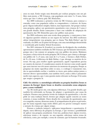 90
comunicação & educação • Ano XVIII • número 1 • jan/jun 2013
anos ou mais. Então surgiu uma demanda por realizar pesquisa com um pú-
blico mais jovem, a TIC Crianças, cuja população está entre 5 e 9 anos, faixa
etária que não é coberta pela TIC Domicílios.
Em 2009 realizamos a primeira versão da TIC Crianças, para começar a
entender como essa população utiliza os computadores, a internet, de forma
geral. Alguns indicadores simples, básicos, mas importantes. Até porque realizar
uma pesquisa, aplicar um questionário quantitativo com crianças de 5 anos é
um grande desafio. Então começamos a fazer esse trabalho de adaptação do
questionário das TIC Domicílios para esse público mais jovem.
Em 2010 realizamos mais uma versão dessa pesquisa, e começamos a inse-
rir algumas questões relativas ao uso seguro da internet. Em 2012 resolvemos
adotar integralmente essa pesquisa, que se chama “You Kids Online”, que foi
realizada, em 2010, em 25 países da Europa, com uma metodologia desenvolvida
e coordenada pela London School Economics.
Em 2011 estivemos lá (Londres) na reunião da divulgação dos resultados,
apresentamos também resultados da TIC Crianças, que foi bastante interessante,
porque não é tão comum ter pesquisa com esse público tão jovem. Mudamos
um pouco a faixa etária da nossa pesquisa TIC Crianças, que começa a abranger
um público de 5 a 8 anos, não mais de 5 a 9 anos, e fizemos a Kids Online,
de 9 a 16 anos. A diferença da Kids Online, é que abrange os usuários da in-
ternet. Ou seja, para resolver aquele questionário, aquele respondente precisa
ser usuário da internet. E consideramos usuário de internet como sendo aquele
que usou internet nos três meses anteriores ào momento da pesquisa. Porque as
pesquisas são muito específicas sobre os usos, e o enfoque é exatamente esse,
são as oportunidades on-line e também os riscos, pois ambos andam juntos; a
internet oferece oportunidades, mas também riscos, então a ideia é justamente
medir esses aspectos, que é uma questão muito relevante na Europa. E foi assim
que surgiu a pesquisa lá.
C&E: Os critérios e a metodologia utilizados na pesquisa brasileira foram os
mesmos da Europa? Quais foram os desafios encontrados nessa adaptação
para a nossa realidade?
T.J.: De modo geral, sim, com algumas diferenças. Um grande desafio, que
também foi enfrentado na Europa, foi adaptar o questionário, por causa da
tradução. Fizemos uma primeira versão da tradução do questionário, e ela não
pôde ser uma tradução literal; tivemos que adaptar aquele conceito ao nosso
contexto, à nossa realidade. Outro desafio foi a extensão do questionário, que
era comprido, extenso, demorava muito. E acompanhamos de perto os pré-testes,
que foi numa segunda etapa muito difícil, pois era preciso conseguir manter
a atenção da criança por algum tempo.
Fizemos a tradução integral e aplicamos integralmente o questionário. E
depois, outra diferença da pesquisa na Europa, é que teremos a possibilidade
de aplicar essa pesquisa anualmente. Com isso, podemos fazer alguns recortes,
selecionar temas e, de repente, no ano seguinte, selecionar outros temas de
relevância, como, por exemplo, o tema de consumo, que foi bastante levantado.
 
