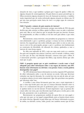 92
comunicação & educação • Ano XVIII • número 1 • jan/jun 2013
situações de risco, e que também o próprio pai é capaz de ajudar o filho em
alguma situação de constrangimento. Os pais dizem ser pouco provável que os
filhos encontrem alguma situação de risco, de chateação na internet, e também
muito improvável que ele tenha enfrentado alguma situação no último ano. O
pai tem uma percepção muito baixa do risco e se julga capaz de contornar
essa situação.
C&E: É grande o número de pais usuários de internet?
J.C.: Essa é uma questão interessante, porque uma média de 70% dos pais
declara que sabe orientar os filhos, ajudar os filhos a usar, ou sabe o suficiente
para usar. Mas se você observar que só metade dos pais usa internet, ficamos
nos perguntando, ao olhar os dados, se de fato esses pais sabem o que estão
dizendo.
Recentemente, numa entrevista, uma jornalista me perguntou se a internet
está substituindo o pai e o professor, porque a criança vai tirar as dúvidas na
internet. Eu respondi que não tenho indicador para saber se está ou não está,
mas se está eu fico preocupado, porque o pai e o professor são fundamentais
na construção da identidade, da educação da criança, ajudando-a a usar a
internet de uma forma segura.
Eu olho esse indicador de 50% e vejo um copo meio vazio; se a maioria
dos pais está tranquila com relação à internet, mas só metade a utilizou, então
eu acho que, de fato, está faltando discussão, conversa entre pais e filhos. E
é interessante perceber a percepção dos filhos, cuja maioria afirma que sabe
mais que os pais.
C&E: A pesquisa aponta que os pais consideram a escola como o local
adequado para obter informações sobre o uso seguro da internet, mas 50%
buscam essas informações na televisão e nos jornais. Como a escola poderia
desempenhar esse papel?
T.J.: 28% declararam buscar informações na escola, enquanto 61% gostariam
de obter informações sobre o uso da internet na escola. Acho que deveriam
estimular esse tipo de discussão. Se a escola fizer isso em sala de aula, até com
os próprios alunos, já será muito importante. Que eles percebam essa questão,
que discutam sobre isso.
A cartilha é uma ótima ferramenta para isso, mas o mais importante é
que o tema seja levado para casa, que as crianças discutam bastante entre si;
não é só o ensinamento dos pais ou professores para a criança, mas os pares
se ajudam muito no uso da internet. O mais importante é que as pessoas dis-
cutam sobre esse tema, que essa discussão seja levada para a escola, para a sala
de aula, juntamente com os professores, os pais.
Recentemente me perguntaram também de quem deve ser esse papel, e
acho que tem quer ser um papel compartilhado, pois as funções desses atores
são muito diversas. Quando os pais falam que vão buscar informação na gran-
de mídia, na televisão, revista, rádio, jornal, isso também mostra que de fato
 