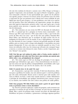 93
Pais, adolescentes, internet e escola: uma relação delicada • Cláudia Nonato
eles não têm condição de discutir o assunto com o filho. Porque na Europa a
agenda é importante, está circulando, mas aqui no Brasil é incipiente, a gente
está começando a discutir. É uma oportunidade que a gente tem de adiantar
essa agenda, porque a internet vai avançar muito nos próximos anos. Eu tenho
a expectativa de que nos próximos anos o Brasil entre numa realidade de país
digital que seja de país europeu, e aí esses problemas, essa visão vai se aproxi-
mar das pessoas. Esses dois indicadores são importantes, porque vão apontar
para dois aspectos importantes, primeiro sobre o pai, que espera que a escola
possa ajudá-lo nesse processo e, segundo, sobre a busca de informação onde
não há informação.
J.C.: Nós estávamos em um evento da ONU de discussão de indicadores
de TIC, e o pessoal que faz a pesquisa na Coreia estava comentando – vale
destacar que 99% usam internet e 99% usam todos os dias, e que lá eles têm
acesso de fibra ótica nas casas – que lá eles têm uma política chamada Shut
Down Police, que determina que os servidores de jogos on-line têm de ser
desligados da meia-noite às seis da manhã. E isso é superpolêmico, está geran-
do uma discussão lá, mas é porque a internet está gerando questões de saúde
pública, pois as crianças estão o tempo todo plugadas; é uma política um tanto
quanto desesperada. O risco está tanto no conteúdo quando no vício. E nós
temos um indicador sobre isso, há crianças que afirmam não conseguir largar
a internet, se sentem mal, deixam de comer. Então a escola é importante, pre-
cisa “abraçar” essa questão.
C&E: Este fato que você acabou de contar, sobre a Coreia, envolve controle. E
qual é a opinião de vocês sobre isso? Deve haver uma restrição, um controle mais
efetivo sobre o uso, principalmente das crianças?
J.C.: Nós temos aqui no CGI um decálogo de princípios. E tem alguns
princípios que defendemos aqui, para o bom desenvolvimento da internet, e
que vão contra esse tipo de política: inimputabilidade, neutralidade, tudo o que
tiver de interferência e que não for do usuário, não é de acordo.
C&E: O controle deve vir de onde? De casa?
J.C.: Exatamente, o pai que deve controlar. É fácil nós discutirmos, olhar-
mos para o problema do vizinho, mas não sabemos qual é o nível de problema
que eles estão enfrentando. Deram acesso à internet para todo mundo, você
entra no Metrô, em Seul, e todos estão usando internet e celular. Defendemos
o princípio de neutralidade, que qualquer interferência deve começar na pon-
ta, no usuário, mas também não ouso criticar uma política de saúde pública.
C&E: Essa pesquisa TIC Kids Online será anual a partir de agora? Quais
serão os próximos temas a serem abordados?
T.J.: Essa foi a primeira aplicação, o piloto da pesquisa, então tentamos nos
aproximar ao máximo do que foi feito na Europa, até para fins de comparabi-
lidade. Mas, a partir da próxima onda, teremos um pouco de liberdade para
flexibilizar um pouco os módulos, e passaremos a investigar algumas questões
 