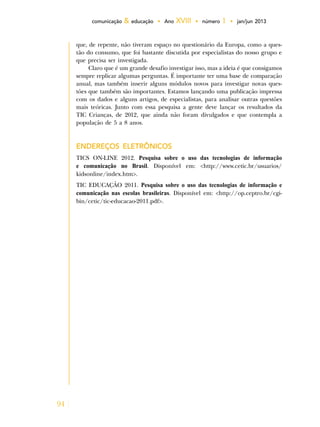 94
comunicação & educação • Ano XVIII • número 1 • jan/jun 2013
que, de repente, não tiveram espaço no questionário da Europa, como a ques-
tão do consumo, que foi bastante discutida por especialistas do nosso grupo e
que precisa ser investigada.
Claro que é um grande desafio investigar isso, mas a ideia é que consigamos
sempre replicar algumas perguntas. É importante ter uma base de comparação
anual, mas também inserir alguns módulos novos para investigar novas ques-
tões que também são importantes. Estamos lançando uma publicação impressa
com os dados e alguns artigos, de especialistas, para analisar outras questões
mais teóricas. Junto com essa pesquisa a gente deve lançar os resultados da
TIC Crianças, de 2012, que ainda não foram divulgados e que contempla a
população de 5 a 8 anos.
ENDEREÇOS ELETRÔNICOS
TICS ON-LINE 2012. Pesquisa sobre o uso das tecnologias de informação
e comunicação no Brasil. Disponível em: <http://www.cetic.br/usuarios/
kidsonline/index.htm>.
TIC EDUCAÇÃO 2011. Pesquisa sobre o uso das tecnologias de informação e
comunicação nas escolas brasileiras. Disponível em: <http://op.ceptro.br/cgi-
bin/cetic/tic-educacao-2011.pdf>.
 