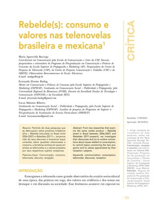 crítica
95
1. Artigo resultante do
cruzamento de duas
pesquisas, ambas sob
orientação de Dra. Maria
Aparecida Baccega: BU-
DAG, Fernanda Elouise.
Comunicação, recepção
e consumo: suas inter-re-
lações em Rebelde-RBD.
Dissertação (Programa
de Pós-graduação em
Comunicação e Práticas
de Consumo) – Escola
Superior de Propaganda
e Marketing, ESPM, 2008;
RIBEIRO, Lucas Máximo.
Rebeldes. Pesquisa de
iniciação científica (Pro-
grama de Pós-graduação
em Comunicação e Práti-
cas de Consumo) – Escola
Superior de Propaganda e
Marketing, ESPM, 2011.
Recebido: 11/09/2012
Aprovado: 30/10/2012
Rebelde(s): consumo e
valores nas telenovelas
brasileira e mexicana1
Maria Aparecida Baccega
Livre-docente em Comunicação pela Escola de Comunicações e Artes da USP. Docente,
pesquisadora e orientadora do Programa de Pós-graduação em Comunicação e Práticas de
Consumo da Escola Superior de Propaganda e Marketing (SP). Pesquisadora do Centro de
Pesquisa de Telenovela (USP), do Centro de Pesquisa Comunicação e Trabalho (USP) e do
OBITEL (Observatório Ibero-americano de Ficção Televisiva).
E-mail: mabga@usp.br
Fernanda Elouise Budag
Mestre em Comunicação e Práticas de Consumo pela Escola Superior de Propaganda e
Marketing (ESPM-SP). Graduada em Comunicação Social – Publicidade e Propaganda, pela
Universidade Regional de Blumenau (FURB). Docente da Faculdade Paulus de Tecnologia e
Comunicação (FAPCOM) e da Faculdade IBTA.
E-mail: fernanda.budag@gmail.com
Lucas Máximo Ribeiro
Graduando em Comunicação Social – Publicidade e Propaganda, pela Escola Superior de
Propaganda e Marketing (ESPM-SP). Auxiliar de pesquisa do Programa de Suporte à
Pós-graduação de Instituições de Ensino Particulares (PROSUP).
E-mail: lucasmaximo@gmail.com
Resumo: Partindo de duas pesquisas que
se debruçaram sobre produtos midiáticos
afins – Rebelde (veiculada no Brasil entre
2006-2007) e Rebeldes (2011) –, lançamos
mão de seus discursos e buscamos traçar
conexões sobre questões relacionadas a
consumo, a temáticas centrais em pauta em
ambas as telenovelas e a valores prezados
por seus respectivos sujeitos receptores.
Palavras-chave: Comunicação; consumo,
telenovela; discurso; recepção.
Abstract: From two researches that exam-
ine the same media product – Rebelde
(aired in Brazil between 2006-2007) and
Rebeldes (2011-present), we investigate
their discourses and try to outline connec-
tions about issues related to consumption,
to central topics concerning the two pro-
grams and to values appreciated by their
reception subjects.
Keywords: communication; consumption;
telenovela; discourse; reception.
INTRODUÇÃO
Enxergamos a telenovela como grande observatório do cenário sociocultural
de uma época, das práticas em voga, dos valores em evidência e dos temas em
destaque e em discussão na sociedade. Esse fenômeno acontece em especial no
 
