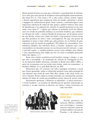 96
comunicação & educação • Ano XVIII • número 1 • jan/jun 2013
Brasil, quando levamos em conta que a televisão é a principal fonte de informa-
ção e lazer para uma parcela de brasileiros menos privilegiada monetariamente,
das classes D e E – sem acesso a TV a cabo, teatro, cinema, revistas, viagens
e demais experiências que enriquecem visões de mundo, repertórios e mesmo
a bagagem de conhecimentos gerais. Nesse contexto, a telenovela figura como
importante referência de estilos de vida, gostos e padrões estéticos, bem como
de identificação e/ou aspiração de consumo. E, quando pensamos na tão acla-
mada “nova classe C” – sujeitos que subiram na pirâmide social nos últimos
anos em virtude da profunda mudança na economia brasileira, que culminou
em elevação de renda –, estamos falando de pessoas que, até há apenas menos
de uma década, viviam com o básico do básico e hoje possuem recursos extras
que lhes permitem ter luxos e fazer extravagâncias. Ou seja, essa porção da
população se junta à classe média que, pela primeira vez na história do país,
representa mais da metade da população: 170 milhões de consumidores. Con-
sumidores/cidadãos. Em referência direta a Canclini, “podemos atuar como
consumidores nos situando somente em um dos processos de interação – o que
o mercado regula – e também podemos exercer como cidadãos uma reflexão
e uma experimentação mais ampla que leve em conta as múltiplas potenciali-
dades dos objetos [...]”2
.
Desse novo cenário econômico-social brasileiro emerge o desejo – e, por
que não, a necessidade – de atualização do universo de investigação em tor-
no da telenovela Rebelde (mexicana, veiculada no Brasil entre 2006 e 2007), a
partir de cruzamentos com sua versão mais recente, ainda em transmissão – a
brasileira Rebeldes, no ar, pela Rede Record, em 2011.
Destacamos que, em contraste com toda a paisagem econômica e social
que viemos apontando, ambas as telenovelas possuem como palco principal de
suas histórias uma escola de nome Elite Way, voltada à alta classe social, aos
ricos e famosos. Porém, ambas as escolas retratadas, em contrapartida, possuem
sistemas de bolsas de estudo que possibilitam aceitar alunos de menor renda.
Interessa-nos aproximar e distanciar as telenovelas – a matriz mexicana e
a versão brasileira – na tentativa de identificação de questões relacionadas ao
consumo e, no que concerne ao discurso, aos valores e temas recorrentes em
cada uma delas.
REBELDE: O ORIGINAL
MEXICANO
Rebelde, produção da
mexicana Televisa, trabalhou
com estereótipos e assuntos
d e interesse universal a ponto de
arrebatar públicos em mais de
70 países – e de culturas, em
Divulgação.
Rebelde produzido pela mexicana Televisa.
2. CANCLINI, Néstor
García. Consumidores e
cidadãos: conflitos multi-
culturais da globalização.
Rio de Janeiro: Editora
UFRJ, 2006. p. 71.
 