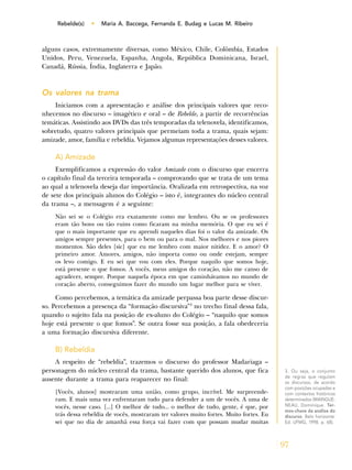 97
Rebelde(s) • Maria A. Baccega, Fernanda E. Budag e Lucas M. Ribeiro
alguns casos, extremamente diversas, como México, Chile, Colômbia, Estados
Unidos, Peru, Venezuela, Espanha, Angola, República Dominicana, Israel,
Canadá, Rússia, Índia, Inglaterra e Japão.
Os valores na trama
Iniciamos com a apresentação e análise dos principais valores que reco-
nhecemos no discurso – imagético e oral – de Rebelde, a partir de recorrências
temáticas. Assistindo aos DVDs das três temporadas da telenovela, identificamos,
sobretudo, quatro valores principais que permeiam toda a trama, quais sejam:
amizade, amor, família e rebeldia. Vejamos algumas representações desses valores.
A) Amizade
Exemplificamos a expressão do valor Amizade com o discurso que encerra
o capítulo final da terceira temporada – comprovando que se trata de um tema
ao qual a telenovela deseja dar importância. Oralizada em retrospectiva, na voz
de sete dos principais alunos do Colégio – isto é, integrantes do núcleo central
da trama –, a mensagem é a seguinte:
Não sei se o Colégio era exatamente como me lembro. Ou se os professores
eram tão bons ou tão ruins como ficaram na minha memória. O que eu sei é
que o mais importante que eu aprendi naqueles dias foi o valor da amizade. Os
amigos sempre presentes, para o bem ou para o mal. Nos melhores e nos piores
momentos. São deles [sic] que eu me lembro com maior nitidez. E o amor? O
primeiro amor. Amores, amigos, não importa como ou onde estejam, sempre
os levo comigo. E eu sei que vou com eles. Porque naquilo que somos hoje,
está presente o que fomos. A vocês, meus amigos do coração, não me canso de
agradecer, sempre. Porque naquela época em que caminhávamos no mundo de
coração aberto, conseguimos fazer do mundo um lugar melhor para se viver.
Como percebemos, a temática da amizade perpassa boa parte desse discur-
so. Percebemos a presença da “formação discursiva”3
no trecho final dessa fala,
quando o sujeito fala na posição de ex-aluno do Colégio – “naquilo que somos
hoje está presente o que fomos”. Se outra fosse sua posição, a fala obedeceria
a uma formação discursiva diferente.
B) Rebeldia
A respeito de “rebeldia”, trazemos o discurso do professor Madariaga –
personagem do núcleo central da trama, bastante querido dos alunos, que fica
ausente durante a trama para reaparecer no final:
[Vocês, alunos] mostraram uma união, como grupo, incrível. Me surpreende-
ram. E mais uma vez enfrentaram tudo para defender a um de vocês. A uma de
vocês, nesse caso. [...] O melhor de tudo... o melhor de tudo, gente, é que, por
trás dessa rebeldia de vocês, mostraram ter valores muito fortes. Muito fortes. Eu
sei que no dia de amanhã essa força vai fazer com que possam mudar muitas
3. Ou seja, o conjunto
de regras que regulam
os discursos, de acordo
com posições ocupadas e
com contextos históricos
determinados (MAINGUE-
NEAU, Dominique. Ter-
mos-chave da análise do
discurso. Belo horizonte:
Ed. UFMG, 1998. p. 68).
 