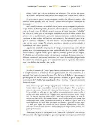 98
comunicação & educação • Ano XVIII • número 1 • jan/jun 2013
coisas. E ainda que cresçam (acreditem, vai acontecer). Não percam isso, gente.
De verdade. Não percam essa rebeldia, mas sempre com razão e com o coração.
O personagem aparece como um ponto positivo da telenovela, pois – não
somente nesse episódio, mas em outros – profere falas dirigidas a situações de
mudança.
A telenovela defende a necessidade de os jovens terem uma postura pró-ativa,
o que é visto de forma positiva. Contudo, analisando esta cena conjuntamente
com as demais cenas de Rebelde, percebemos que a trama sustenta a “rebeldia”
em relação a causas que se restringem à esfera escolar ou à esfera pessoal dos
jovens – não se aprofundando, portanto, na macroestrutura social. Geralmente,
conforme se desenrolam as histórias no transcorrer da telenovela, percebe-se
que as causas da “rebeldia” – de nível micro – são as injustiças que ocorrem
com um ou outro colega. Na situação anterior, a injustiça era com relação à
expulsão de uma aluna grávida.
A partir de resultados de pesquisa de campo, concluímos que tanto Rebelde
quanto seus receptores operaram uma ressignificação do conceito de rebeldia,
ao retirarem a carga de revolta que o adjetivo “rebelde” possui em sua origem.
A rebeldia, que até então remetia à tentativa de mudança da macroestrutura e
à ida de encontro à autoridade constituída, na busca de modificação profunda
dos valores da sociedade, passa a ser uma revolta que se esgota na microestru-
tura – no âmbito da família e da escola.
C) Amor
Já sobre o conceito de “amor”, percebemos na telenovela duas posturas que
se complementam: a primeira é de luta para manter um relacionamento, e a
segunda é de hipervalorização do amor. Um discurso de Roberta – personagem
que faz parte do núcleo central, indisciplinada e teimosa, e que é a represen-
tante maior da “rebeldia” propagada pela obra – sintetiza este posicionamento
diante do amor:
Bom, estamos aqui para festejar algo pelo qual vocês têm lutado com todas as
forças. Estamos aqui para celebrar o amor! (suspiro). Lupita e Nico se apaixona-
ram... e esperaram... fizeram mil coisas pra ficarem juntos e nós sabemos disso.
E, na verdade, eu acho que ver que nada e nem ninguém pode separá-los foi o
melhor que pôde acontecer no Colégio, neste ano que estivemos juntos (suspi-
ro). Por isso eu, que sou uma rebelde, e que hoje tenho a honra e a sorte de
representar os rebeldes do mundo (pausa)... quero pedir para lembrarmos algo
muito importante e que a maioria dos adultos já se esqueceu. Que o amor é o
mais importante e o mais forte que existe no mundo. E por isso estamos aqui!
[...] Bom, pois, agora, sim, diante das leis da natureza, da liberdade e do amor,
nós todos os declaramos marido e mulher! O que os amigos unem, nada e nin-
guém pode separar.
Roberta na ocasião ocupa a posição de “mestre de cerimônias” em uma ce-
lebração, sem valor legal ou religioso, que os amigos preparam para o casamento
 