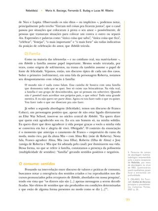 99
Rebelde(s) • Maria A. Baccega, Fernanda E. Budag e Lucas M. Ribeiro
de Nico e Lupita. Observando os não ditos – ou implícitos –, podemos notar,
principalmente pelo trecho “fizeram mil coisas pra ficarem juntos”, que o casal
passou por situações que colocaram à prova o seu amor – possivelmente, de
pessoas que tramaram situações para colocar um contra o outro ou separá-
-los. Expressões e palavras como “única coisa que salva”, “única coisa que fica”,
“celebrar”, “festejar”, “o mais importante” e “o mais forte” são todas indicativas
da posição de celebração do amor, que Rebelde veicula.
D) Família
Como na maioria das telenovelas – e no cotidiano real, sua matéria-fonte –,
em Rebelde a família assume papel importante. Mesmo sendo retratada, por
vezes, como origem de sofrimentos, na trama ela também assume o papel de
fonte de felicidade. Vejamos, então, um discurso típico de cada um dos casos.
Sobre o primeiro (sofrimento), em uma fala da personagem Roberta, notamos
seu desapontamento com relação à família:
O mundo não é nada como falam. Essa casinha de boneca com uma família
que demonstra tudo que se quer. Isso só existe nas brincadeiras. Na vida real,
a família é um grupo de desconhecidos, que só pensam em sobreviver. Quando
não é possível mais acreditar nos próprios pais, o que sobra? Tudo uma grande
mentira. E eu não quero ser parte disso. Agora eu vou fazer tudo o que eu quiser.
Vou fazer tudo o que me disseram pra não fazer.
Já sobre a segunda abordagem (felicidade), temos um discurso de Franco
Colucci, um personagem positivo que, apesar de não estar ligado diretamente
ao Elite Way School, insere-se no núcleo central de Rebelde: “Eu quero dizer
que quem está agradecido sou eu. Eu era um homem só, na minha solidão.
Eu quero dizer que devo agradecer à vida porque graças a vocês a minha vida
se converteu em luz e alegria de viver. Obrigado”. O contexto da enunciação
é o momento que antecipa o casamento de Franco – empresário do ramo da
moda, muito rico, pai da aluna Mia – com Alma Rey (mãe de Roberta). Nesta
fala, Franco agradece Alma, Mía (sua filha), Roberta (filha de Alma) e Josy
(amiga de Roberta e Mía que foi adotada pelo casal) por iluminarem sua vida.
Dessa forma, no que se refere à família, constatamos a presença da polissemia
(multiplicidade de sentidos): “família” gerando sentidos positivos e negativos.
O consumo: sentidos
Pensando na inter-relação entre discurso de valores e práticas de consumo,
buscamos notar a emergência dos sentidos criados e/ou reproduzidos nos dis-
cursos pronunciados pelos receptores de Rebelde, abordados em nossa pesquisa4
,
tendo em vista que “os dizeres não são [...] apenas mensagens a serem decodi-
ficadas. São efeitos de sentidos que são produzidos em condições determinadas
e que estão de alguma forma presentes no modo como se diz [...]”5
.
4. Pesquisa de campo
de abordagem multime-
todológica empreendida
junto a jovens receptores
de Rebelde, por meio
de abordagens no show
de RBD, questionários
quanti-qualitativos, grupo
focal e entrevistas em
profundidade.
5. ORLANDI, Eni Pucci-
nelli. Análise de discurso;
princípios e procedimen-
tos. Campinas: Pontes,
2007. p. 30.
 