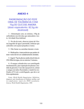 HIPERTENSÃO ARTERIAL E DIABETES MELLITUS




                  ANEXO 4

   PADRONIZAÇÃO DO TESTE
  ORAL DE TOLERÂNCIA COM
    75g DE GLICOSE ANIDRA
  (dose equivalente: 82,5g de
           dextrosol)
    1 - Alimentação com, no mínimo, 150g de
carboidratos nos três dias que antecedem o tes-
te. Atividade física habitual.
   2 - No dia do teste, observar jejum de 8 ho-
ras (ingestão de água é permitida; enfatizar que
cafezinho com açúcar prejudica o teste).
   3 - Não fumar ou caminhar durante o teste.
    4 - Medicações e intercorrências que podem al-
terar o teste devem ser cuidadosamente anotadas.
  5 - Ingerir 75g de glicose anidra dissolvida em
250-300ml de água, em no máximo 5 minutos.
    6 - O sangue coletado deve ser centrifugado
imediatamente, para separação do plasma e me-
dida da glicemia. Caso não seja possível, coletar
o sangue em tubos fluoretados e mantê-los res-
friados (4°C) até a centrifugação, que deve ser
feita rapidamente.
    Fonte: World Health Organization. Definition,
diagnosis and classification of Diabetes mellitus and
its complications: report of a WHO consultation.
Geneva, World Health Organization, 1999.




                                                        100
 