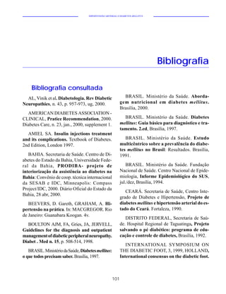 HIPERTENSÃO ARTERIAL E DIABETES MELLITUS




                                                                                Bibliografia

     Bibliografia consultada
  AL, Vinik et al. Diabetologia. Rev Diabetic                 BRASIL. Ministério da Saúde. Aborda-
Neuropathies, n. 43, p. 957-973, ug, 2000.                  gem nutricional em diabetes mellitus.
                                                            Brasília, 2000.
  AMERICAN DIABETES ASSOCIATION -
CLINICAL, Pratice Recommendation, 2000.                       BRASIL. Ministério da Saúde. Diabetes
Diabetes Care, n. 23, jan., 2000, supplement 1.             mellitus: Guia básico para diagnóstico e tra-
                                                            tamento. 2.ed, Brasília, 1997.
  AMIEL SA. Insulin injections treatment
and its complications. Textbook of Diabetes.                   BRASIL. Ministério da Saúde. Estudo
2nd Edition, London 1997.                                   multicêntrico sobre a prevalência do diabe-
                                                            tes mellitus no Brasil: Resultados. Brasília,
   BAHIA. Secretaria de Saúde. Centro de Di-                1991.
abetes do Estado da Bahia, Universidade Fede-
ral da Bahia, PRODIBA- projeto de                               BRASIL. Ministério da Saúde. Fundação
interiorização da assistência ao diabetes na                Nacional de Saúde. Centro Nacional de Epide-
Bahia: Convênio de coop. técnica internacional              miologia, Informe Epidemiológico do SUS,
da SESAB e IDC, Minneapolis: Compass                        jul./dez, Brasília, 1994.
Project/IDC, 2000. Diário Oficial do Estado da
                                                               CEARÁ. Secretaria de Saúde, Centro Inte-
Bahia, 28 abr, 2000.
                                                            grado de Diabetes e Hipertensão, Projeto de
   BEEVERS, D. Gareth, GRAHAM, A. Hi-                       diabetes mellitus e hipertensão arterial do es-
pertensão na prática. In: MACGREGOR. Rio                    tado do Ceará. Fortaleza, 1990.
de Janeiro: Guanabara Koogan. 4v.
                                                               DISTRITO FEDERAL, Secretaria de Saú-
  BOULTON AJM, FA, Gries, JA, JERVELL,                      de. Hospital Regional de Taguatinga, Projeto
Guidelines for the diagnosis and outpatient                 salvando o pé diabético: programa de edu-
management of diabetic peripheral neuropathy.               cação e controle de diabetes, Brasília, 1992.
Diabet . Med n. 15, p. 508-514, 1998.
                                                               INTERNATIONAL SYMPOSIUM ON
   BRASIL. Ministério da Saúde, Diabetes mellitus:          THE DIABETIC FOOT, 3, 1999, HOLLAND,
o que todos precisam saber. Brasília, 1997.                 International consensus on the diabetic foot.



                                                      101
 