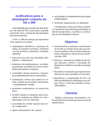 HIPERTENSÃO ARTERIAL E DIABETES MELLITUS




      Justificativas para a                                u   necessidade de acompanhamento por equipe
    abordagem conjunta da                                      multidisciplinar;
             HA e DM                                       u   facilmente diagnosticadas na população.
                                                              Considerando-se todos esses fatores, propõe-
   A possibilidade de associação das duas doen-
                                                           se o seguimento associado dessas patologias, na
ças é da ordem de 50%, o que requer, na grande
                                                           rede de atenção básica, e justifica-se a realiza-
maioria dos casos, o manejo das duas patologias
                                                           ção de uma abordagem conjunta.
num mesmo paciente.
   A HA e o DM são doenças que apresentam
vários aspectos em comum:                                                      Objetivos
u   etiopatogenia: identifica-se a presença, em            u   Instrumentalizar e estimular os profissionais
    ambas, de resistência insulínica, resistência              envolvidos na atenção básica para que pro-
    vascular periférica aumentada e disfunção                  movam medidas coletivas de prevenção pri-
    endotelial;                                                mária, enfocando os fatores de risco cardio-
                                                               vascular e DM.
u   fatores de risco, tais como obesidade, disli-
    pidemia e sedentarismo;                                u   Orientar e sistematizar medidas de preven-
                                                               ção, detecção, controle e vinculação dos
u   tratamento não-medicamentoso: as mudan-                    hipertensos e diabéticos inseridos na atenção
    ças propostas nos hábitos de vida são seme-                básica.
    lhantes para ambas as situações;
                                                           u   Reconhecer as situações que requerem aten-
u   cronicidade: doenças incuráveis, requeren-                 dimento nas redes secundária e/ou terciária.
    do acompanhamento eficaz e permanente;
                                                           u   Reconhecer as complicações da HA e do
u   complicações crônicas que podem ser evi-                   DM, possibilitando as reabilitações psicoló-
    tadas, quando precocemente identificadas                   gica, física e social dos portadores dessas
    e adequadamente tratadas;                                  enfermidades.
u   geralmente assintomáticas, na maioria dos
    casos;
                                                                               Clientela
u   de difícil adesão ao tratamento pela neces-
    sidade de mudança nos hábitos de vida e                    Médicos, enfermeiros, nutricionistas e ou-
    participação ativa do indivíduo;                       tros profissionais de saúde que atuam na área da
                                                           atenção básica.
u   necessidade de controle rigoroso para evi-
    tar complicações;
u   alguns medicamentos são comuns;



                                                      11
 