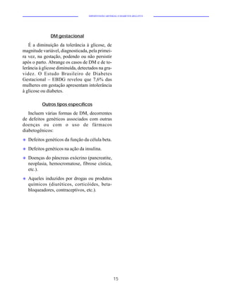 HIPERTENSÃO ARTERIAL E DIABETES MELLITUS




               DM gestacional

   É a diminuição da tolerância à glicose, de
magnitude variável, diagnosticada, pela primei-
ra vez, na gestação, podendo ou não persistir
após o parto. Abrange os casos de DM e de to-
lerância à glicose diminuída, detectados na gra-
videz. O Estudo Brasileiro de Diabetes
Gestacional – EBDG revelou que 7,6% das
mulheres em gestação apresentam intolerância
à glicose ou diabetes.

           Outros tipos específicos

   Incluem várias formas de DM, decorrentes
de defeitos genéticos associados com outras
doenças ou com o uso de fármacos
diabetogênicos:
u   Defeitos genéticos da função da célula beta.
u   Defeitos genéticos na ação da insulina.
u   Doenças do pâncreas exócrino (pancreatite,
    neoplasia, hemocromatose, fibrose cística,
    etc.).
u   Aqueles induzidos por drogas ou produtos
    químicos (diuréticos, corticóides, beta-
    bloqueadores, contraceptivos, etc.).




                                                      15
 