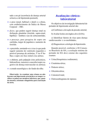HIPERTENSÃO ARTERIAL E DIABETES MELLITUS




    tado e em pé (ocorrência de doença arterial                         Avaliação clínico-
    oclusiva e de hipotensão postural);
                                                                           laboratorial
u   o peso (atual, habitual e ideal) e a altura,
    com estabelecimento do Índice de Massa                      Os objetivos da investigação laboratorial do
    Corporal – IMC.                                          portador de hipertensão arterial são:

u   fácies, que podem sugerir doença renal ou                    a) Confirmar a elevação da pressão arterial;
    disfunção glandular (tireóide, supra-renal,                  b) Avaliar lesões em órgãos-alvo (LOA);
    hipófise) – lembrar o uso de corticosteróides.
                                                                c) Identificar fatores de risco para doença
u   o pescoço, para pesquisa de sopro em                     cardiovascular e co-morbidades;
    carótidas, turgor de jugulares e aumento da
    tireóide.                                                    d) Diagnosticar a etiologia da hipertensão.

u   o precórdio, anotando-se o ictus (o que pode                Quando possível, conforme o III Consen-
    sugerir aumento do ventrículo esquerdo) e                so Brasileiro de HA, a avaliação mínima do
    possível presença de arritmias, 3ª ou 4ª bu-             portador de HA deve constar dos seguintes
    lhas e sopro em foco mitral e/ou aórtico.                exames:

u   o abdome, pela palpação (rins policísticos,              u   Urina (bioquímica e sedimento);
    hidronefrose, tumores) e ausculta (sopro su-
                                                             u   Creatinina sérica;
    gestivo de doença renovascular ou aórtica).
                                                             u   Potássio sérico;
u   o estado neurológico e do fundo-de-olho.
                                                             u   Glicemia sérica;
    Observação: Ao examinar uma criança ou ado-              u   Colesterol total;
lescente com hipertensão arterial deve-se sempre ve-
rificar os pulsos nos membros inferiores, que, quan-         u   Eletrocardiograma de repouso.
do ausentes, orientam o diagnóstico para coarctação
da aorta.




                                                        18
 