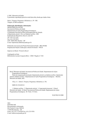 HIPERTENSÃO ARTERIAL E DIABETES MELLITUS




© 2001. Ministério da Saúde.
É permitida a reprodução parcial ou total desta obra, desde que citada a fonte.

Série C. Projetos, Programas e Relatórios; n. 59 – MS
Tiragem: 45.000 exemplares

Elaboração, distribuição e informações
MINISTÉRIO DA SAÚDE
Secretaria de Políticas de Saúde
Departamento de Ações Programáticas Estratégicas
Coordenação Nacional do Plano de Reorganização da Atenção
à Hipertensão arterial - HA e ao Diabetes mellitus - DM
Esplanada dos Ministérios, bloco G, sala 630
Tel.: (61) 315 2187
Fax: (61) 226 0434
CEP: 70058-900, Brasília – DF
E-mail: hipertensao.diabetes@saude.gov.br

Produzido com recursos do Projeto Promoção da Saúde – BRA 98/006
Programa das Nações Unidas para o Desenvolvimento – PNUD

Impresso no Brasil / Printed in Brazil

Catalogação na fonte
Bibliotecária Luciana Cerqueira Brito – CRB 1ª Região nº 1542




    Brasil. Ministério da Saúde. Secretaria de Políticas de Saúde. Departamento de Ações
         Programáticas Estratégicas.
         Plano de reorganização da atenção à hipertensão arterial e ao diabetes mellitus: hipertensão
    arterial e diabetes mellitus / Departamento de Ações Programáticas Estratégicas. – Brasília:
    Ministério da Saúde, 2001.

        102 p.: il. – (Série C. Projetos, Programas e Relatórios; n. 59)

        ISBN 85-334-0432-8

        1. Diabetes mellitus. 2. Hipertensão arterial. 3. Capacitação de pessoal. I. Brasil.
    Ministério da Saúde. II. Brasil. Secretaria de Políticas de Saúde. Departamento de Ações
    Programáticas Estratégicas. III. Título. IV. Série.

                                                                                  NLM WK 810 DB8




2001
EDITORA MS
Documentação e Informação
SIA Trecho 4, Lotes 540/610
71200-040, Brasília – DF
Fones: (61) 233 1774/2020 Fax: (61) 233 9558
E-mail: editora.ms@saude.gov.br




                                                                           2
 