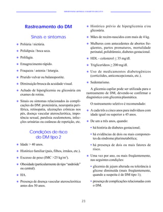 HIPERTENSÃO ARTERIAL E DIABETES MELLITUS




       Rastreamento do DM                                    u   Histórico prévio de hiperglicemia e/ou
                                                                 glicosúria.

            Sinais e sintomas                                u   Mães de recém-nascidos com mais de 4 kg.

u   Poliúria / nictúria.                                     u   Mulheres com antecedentes de abortos fre-
                                                                 qüentes, partos prematuros, mortalidade
u   Polidipsia / boca seca.                                      perinatal, polidrâmnio, diabetes gestacional.
u   Polifagia.                                               u   HDL - colesterol < 35 mg/dl.
u   Emagrecimento rápido.                                    u   Triglicerídeos > 200 mg/dl.
u   Fraqueza / astenia / letargia.                           u   Uso de medicamentos diabetogênicos
u   Prurido vulvar ou balanopostite.                             (corticóides, anticoncepcionais, etc.).
                                                             u   Sedentarismo.
u   Diminuição brusca da acuidade visual.
u   Achado de hiperglicemia ou glicosúria em                    A glicemia capilar pode ser utilizada para o
    exames de rotina.                                        rastreamento de DM, devendo-se confirmar o
                                                             diagnóstico com glicemia plasmática.
u   Sinais ou sintomas relacionados às compli-
    cações do DM: proteinúria, neuropatia peri-                  O rastreamento seletivo é recomendado:
    férica, retinopatia, ulcerações crônicas nos             u   A cada três a cinco anos para indivíduos com
    pés, doença vascular aterosclerótica, impo-                  idade igual ou superior a 45 anos.
    tência sexual, paralisia oculomotora, infec-
    ções urinárias ou cutâneas de repetição, etc.            u   De um a três anos, quando:
                                                                 • há história de diabetes gestacional;
           Condições de risco                                    • há evidências de dois ou mais componen-
             do DM tipo 2                                          tes da síndrome plurimetabólica;
u   Idade > 40 anos.                                             • há presença de dois ou mais fatores de
                                                                   risco.
u   Histórico familiar (pais, filhos, irmãos, etc.).
                                                             u   Uma vez por ano, ou mais freqüentemente,
u   Excesso de peso (IMC >25 kg/m2).
                                                                 nas seguintes condições:
u   Obesidade (particularmente do tipo “andróide”
                                                                 • glicemia de jejum alterada ou tolerância à
    ou central).
                                                                   glicose diminuída (mais freqüentemente,
u   HA.                                                            quando a suspeita é de DM tipo 1);
u   Presença de doença vascular aterosclerótica                  • presença de complicações relacionadas com
    antes dos 50 anos.                                             o DM.



                                                        23
 