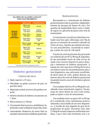 HIPERTENSÃO ARTERIAL E DIABETES MELLITUS




                                                                                Rastreamento
                                                               Recomenda-se o rastreamento do diabetes
                                                            gestacional para todas as gestantes, independen-
                                                            temente da presença de fatores de risco. Por
                                                            questões de simplicidade, baixo custo e valida-
                                                            de sugere-se a glicemia de jejum como teste de
                                                            rastreamento.
                                                               O rastreamento com glicose plasmática rea-
                                                            lizado uma hora após sobrecarga com 50g de
                                                            glicose no momento da consulta é adotado em
                                                            vários serviços. Àqueles que optarem por man-
                                                            ter esse procedimento, recomenda-se empre-
                                                            gar o ponto de corte de 140 mg/dl.
                                                               O ponto de corte da glicemia de jejum pode
                                                            ser estabelecido em 85 ou 90 mg/dl, dependen-
                                                            do das prioridades locais de cada serviço de
                                                            saúde e dos recursos disponíveis para a detec-
                                                            ção e tratamento do diabetes gestacional. A
                                                            adoção do valor mais baixo (85mg/dl) levará a
                                                            um número maior de encaminhamentos para o
        Diabetes gestacional                                teste diagnóstico, mas, pela maior sensibilida-
                                                            de deste ponto de corte, poderá detectar um
              Fatores de risco                              número maior de casos de diabetes gestacional
u   Idade superior a 25 anos;                               (na grande maioria, casos de tolerância à glicose
u   Obesidade ou ganho excessivo de peso na                 diminuída).
    gravidez atual;                                            Um resultado inferior a 85 ou 90mg/dl é con-
u   Deposição central excessiva de gordura cor-             siderado como rastreamento negativo. Na pre-
    poral;                                                  sença de vários fatores de risco (vide acima),
                                                            pode-se repetir o teste de rastreamento.
u   História familiar de diabetes em parentes de
    1º grau;                                                   Um resultado maior ou igual a 85 ou 90 mg/
u   Baixa estatura (<1,50cm);                               dl é considerado como rastreamento positivo,
                                                            indicando a necessidade de um teste diagnósti-
u   Crescimento fetal excessivo, polidrâmnio, hi-           co. A escolha do teste depende do grau da hi-
    pertensão ou pré-eclâmpsia na gravidez atual;           perglicemia de jejum. Glicemias mais altas
u   Antecedentes obstétricos de morte fetal ou              (110mg/dl ou mais) requerem confirmação ime-
    neonatal, macrossomia ou diabetes gestacional.          diata, o que é feito mais facilmente com a re-



                                                       24
 