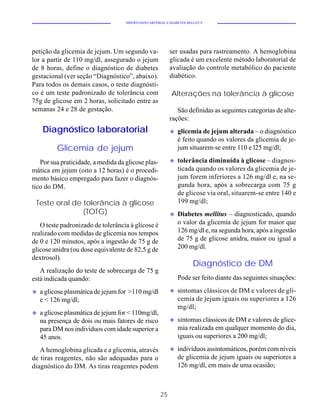 HIPERTENSÃO ARTERIAL E DIABETES MELLITUS




petição da glicemia de jejum. Um segundo va-               ser usadas para rastreamento. A hemoglobina
lor a partir de 110 mg/dl, assegurado o jejum              glicada é um excelente método laboratorial de
de 8 horas, define o diagnóstico de diabetes               avaliação do controle metabólico do paciente
gestacional (ver seção “Diagnóstico”, abaixo).             diabético.
Para todos os demais casos, o teste diagnósti-
co é um teste padronizado de tolerância com                Alterações na tolerância à glicose
75g de glicose em 2 horas, solicitado entre as
semanas 24 e 28 de gestação.                                  São definidas as seguintes categorias de alte-
                                                           rações:
     Diagnóstico laboratorial                              u   glicemia de jejum alterada – o diagnóstico
                                                               é feito quando os valores da glicemia de je-
          Glicemia de jejum                                    jum situarem-se entre 110 e l25 mg/dl;

   Por sua praticidade, a medida da glicose plas-          u   tolerância diminuída à glicose – diagnos-
mática em jejum (oito a 12 horas) é o procedi-                 ticada quando os valores da glicemia de je-
mento básico empregado para fazer o diagnós-                   jum forem inferiores a 126 mg/dl e, na se-
tico do DM.                                                    gunda hora, após a sobrecarga com 75 g
                                                               de glicose via oral, situarem-se entre 140 e
 Teste oral de tolerância à glicose                            199 mg/dl;
               (TOTG)                                      u   Diabetes mellitus – diagnosticado, quando
   O teste padronizado de tolerância à glicose é               o valor da glicemia de jejum for maior que
realizado com medidas de glicemia nos tempos                   126 mg/dl e, na segunda hora, após a ingestão
de 0 e 120 minutos, após a ingestão de 75 g de                 de 75 g de glicose anidra, maior ou igual a
glicose anidra (ou dose equivalente de 82,5 g de               200 mg/dl.
dextrosol).
                                                                       Diagnóstico de DM
   A realização do teste de sobrecarga de 75 g
está indicada quando:                                          Pode ser feito diante das seguintes situações:

u   a glicose plasmática de jejum for >110 mg/dl           u   sintomas clássicos de DM e valores de gli-
    e < 126 mg/dl;                                             cemia de jejum iguais ou superiores a 126
                                                               mg/dl;
u   a glicose plasmática de jejum for < 110mg/dl,
    na presença de dois ou mais fatores de risco           u   sintomas clássicos de DM e valores de glice-
    para DM nos indivíduos com idade superior a                mia realizada em qualquer momento do dia,
    45 anos.                                                   iguais ou superiores a 200 mg/dl;

   A hemoglobina glicada e a glicemia, através             u   indivíduos assintomáticos, porém com níveis
de tiras reagentes, não são adequadas para o                   de glicemia de jejum iguais ou superiores a
diagnóstico do DM. As tiras reagentes podem                    126 mg/dl, em mais de uma ocasião;



                                                      25
 