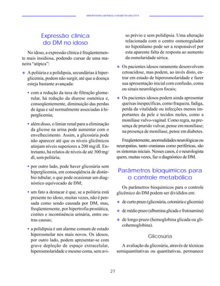 HIPERTENSÃO ARTERIAL E DIABETES MELLITUS




           Expressão clínica                                       so prévio e sem polidipsia. Uma alteração
                                                                   relacionada com o centro osmoregulador
            do DM no idoso
                                                                   no hipotálamo pode ser a responsável por
   No idoso, a expressão clínica é freqüentemen-                   esta aparente falta de resposta ao aumento
te mais insidiosa, podendo cursar de uma ma-                       da osmolaridade sérica.
neira “atípica”:
                                                             u   Os pacientes idosos raramente desenvolvem
u   A poliúria e a polidipsia, secundárias à hiper-              cetoacidose, mas podem, ao invés disto, en-
    glicemia, podem não surgir, até que a doença                 trar em estado de hiperosmolaridade e fazer
    esteja bastante avançada:                                    sua apresentação inicial com confusão, coma
                                                                 ou sinais neurológicos focais;
    • com a redução da taxa de filtração glome-
      rular, há redução da diurese osmótica e,               u   Os pacientes idosos podem ainda apresentar
      conseqüentemente, diminuição das perdas                    queixas inespecíficas, como fraqueza, fadiga,
      de água e sal normalmente associadas à hi-                 perda da vitalidade ou infecções menos im-
      perglicemia;                                               portantes da pele e tecidos moles, como a
                                                                 monilíase vulvo-vaginal. Como regra, na pre-
    • além disso, o limiar renal para a eliminação               sença de prurido vulvar, pense em monilíase;
      da glicose na urina pode aumentar com o                    na presença de monilíase, pense em diabetes.
      envelhecimento. Assim, a glicosúria pode
      não aparecer até que os níveis glicêmicos                 Freqüentemente, anormalidades neurológicas ou
      atinjam níveis superiores a 200 mg/dl. En-             neuropatias, tanto cranianas como periféricas, são
      tretanto, há relatos de níveis de até 300 mg/          os sintomas iniciais. Nesses casos, é o neurologista
      dl, sem poliúria;                                      quem, muitas vezes, faz o diagnóstico de DM.

    • por outro lado, pode haver glicosúria sem
      hiperglicemia, em conseqüência de distúr-               Parâmetros bioquímicos para
      bio tubular, o que pode ocasionar um diag-                 o controle metabólico
      nóstico equivocado de DM;
                                                                Os parâmetros bioquímicos para o controle
    • um fato a destacar é que, se a poliúria está           glicêmico do DM podem ser divididos em:
      presente no idoso, muitas vezes, não é pen-
      sada como sendo causada por DM, mas,                   u   de curto prazo (glicosúria, cetonúria e glicemia)
      freqüentemente, por hipertrofia prostática,            u   de médio prazo (albumina glicada e frutosamina)
      cistites e incontinência urinária, entre ou-
      tras causas;                                           u   de longo prazo (hemoglobina glicada ou gli-
                                                                 cohemoglobina).
    • a polidipsia é um alarme comum de estado
      hiperosmolar nos mais novos. Os idosos,                                    Glicosúria
      por outro lado, podem apresentar-se com
      grave depleção de espaço extracelular,                   A avaliação da glicosúria, através de técnicas
      hiperosmolaridade e mesmo coma, sem avi-               semiquantitativas ou quantitativas, permanece



                                                        27
 