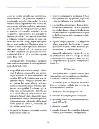 HIPERTENSÃO ARTERIAL E DIABETES MELLITUS




como um método utilizado para a monitoração                   u   uma glicosúria negativa não é capaz de fazer
do tratamento do DM, quando não for possível a                    distinção entre uma hipoglicemia, euglicemia
monitoração com glicemia capilar. Os testes                       e uma hiperglicemia leve ou moderada;
urinários realizados pelo menos duas vezes ao dia,
                                                              u   a metodologia para os testes de urina domi-
antes de cada aplicação insulínica, ou quatro ve-
                                                                  ciliares envolvem o uso de tiras reagentes
zes ao dia, antes das principais refeições, e, à noi-
                                                                  que mudam de cor e são comparadas a uma
te, ao deitar, podem auxiliar no estabelecimento
                                                                  coloração padrão – o que se torna difícil para
do padrão de ação insulínica e na avaliação do
                                                                  os daltônicos e pacientes com comprometi-
controle glicêmico. Com o objetivo de melhorar
                                                                  mento visual;
a correlação entre a glicosúria e a glicemia, o pa-
ciente deve esvaziar a bexiga, ingerir água, aguar-           u   algumas drogas (vitamina C e AAS) podem
dar, por aproximadamente 30 minutos, urinar no-                   falsear o resultado da glicosúria; e grandes
vamente e, então, efetuar a glicosúria. Em condi-                 quantidades de cetona podem diminuir o apa-
ções ideais, a glicosúria deve ser negativa, mas                  recimento de cor nas tiras reagentes.
considera-se aceitável uma glicosúria em amos-
                                                                 As considerações acima referidas devem ser
tra isolada inferior a 5 g/l; e inaceitável, quando
                                                              de conhecimento tanto da equipe de saúde
acima desse valor.
                                                              como dos pacientes, para que possam interpre-
   Contudo, existem vários aspectos que devem                 tar adequadamente a glicosúria e saber as suas
ser considerados quando utilizamos a glicosúria               limitações.
para estimar a glicemia:

u   a capacidade máxima de reabsorção tubular
                                                                                  Cetonúria
    renal de glicose corresponde a uma concen-                   A determinação da cetonúria constitui parte
    tração plasmática de aproximadamente 160                  importante do controle metabólico, especialmen-
    mg/dl ou 180 mg/dl. Portanto, para uma gli-               te nos diabéticos tratados com insulina.
    cemia em torno de 180 mg/dl, a glicosúria deve
    ser negativa. Em muitos adultos, particular-                 A cetonúria pode ser indicativa de cetoaci-
    mente aqueles com diabetes de duração pro-                dose em evolução, condição que necessita de
    longada, esta capacidade de reabsorver glicose            assistência médica imediata.
    pode variar substancialmente – de modo que                    A cetonúria deve ser pesquisada em:
    pode existir hiperglicemia acentuada sem
    glicosúria. Por outro lado, alguns indivíduos,            u   situações de doenças agudas e infecções;
    principalmente crianças e mulheres grávidas,              u   quando a glicemia está persistentemente aci-
    podem apresentar reabsorção tubular renal                     ma de 300 mg/dl;
    muito baixa ou variável, resultando em
    glicosúria com euglicemia;                                u   durante a gestação;
u   a ingestão de líquido e a densidade urinária              u   quando sintomas de cetoacidose (náuseas,
    podem alterar os testes;                                      vômitos, dor abdominal) estão presentes.



                                                         28
 