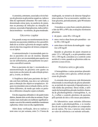 HIPERTENSÃO ARTERIAL E DIABETES MELLITUS




    A cetonúria, entretanto, associada a níveis bai-         madrugada, na tentativa de detectar hipoglice-
xos de glicemia ou glicosúrias negativas, indica a           mias noturnas. Faz-se necessário, também, rea-
falta de suprimento alimentar. Por outro lado, a             lizar glicemia, periodicamente, após 90 minutos
denominada cetose pura, na ausência do jejum,                das refeições.
mas na presença de infecções ou situações de
estresse, associada à hiperglicemia, indica defici-              Considera-se como bom controle glicêmico
ência insulínica – no mínimo, de grau moderado.              o fato de 80% a 90% das avaliações mostrarem
                                                             glicemias:
             Glicemia capilar                                u   de jejum - entre 80 e 120 mg/dl
   Um grande avanço no monitoramento do tra-                 u   uma e meia a duas horas pós-prandiais – en-
tamento nos pacientes diabéticos foi a possibili-                tre 80 e 160 mg/dl
dade de se avaliar a glicemia do sangue capilar,             u   entre duas e três horas da madrugada – supe-
através das tiras reagentes de leitura comparati-                rior a 60 mg/dl
va ou óptica.
                                                                Quando as glicemias de jejum situarem-se
   A automonitoração é recomendada para to-                  entre 121 e 140 mg/dl, e as pós-prandiais entre
dos os pacientes em uso de insulina. Quando                  161 e 180 mg/dl, considera-se o controle como
possível, deve ser recomendada para aqueles em               aceitável; e ruim, quando as glicemias estão su-
uso de sulfoniluréias, principalmente nos paci-              periores a esses níveis.
entes com difícil controle.
   Para os pacientes do tipo 1, recomenda-se a                          Proteína sérica glicada
automonitoração da glicemia com quatro ou
mais testes ao dia (antes de cada refeição princi-              A hemoglobina e outras proteínas plasmáti-
pal e, à noite, ao deitar).                                  cas, em contato com a glicose, sofrem um pro-
                                                             cesso de glicação.
   A freqüência ideal para pacientes do tipo 2
não está bem definida, mas deve ser suficiente                  A extensão desse processo está diretamente
para a obtenção dos objetivos terapêuticos. Al-              relacionada à concentração de glicose plasmáti-
guns recomendam uma avaliação diária, em ho-                 ca, ao período de exposição à hiperglicemia e à
rários diferentes, de modo que todos os perío-               vida média das proteínas. Desse modo, a utili-
dos e diferentes situações sejam avaliados.                  zação da hemoglobina glicada (também chama-
                                                             da de glicohemoglobina e hemoglobina A1 ou
   Um dos esquemas utilizados é o de quatro testes           A1C) reflete o controle glicêmico do paciente,
diários, durante dois ou três dias na semana. Os pa-         pelo período de dois a três meses precedentes.
cientes mais motivados em melhorar significativa-
mente o seu nível de controle metabólico monitoram              Os laboratórios usam métodos diferentes
a glicemia, várias vezes ao dia, regularmente.               para medir a glicohemoglobina, e os resulta-
                                                             dos de um método não podem ser comparados
   Além desta verificação, deve-se realizar o                aos de outros. Por isso, é preciso estar atento
teste uma vez por semana, entre 2 e 3 horas da               ao valor de referência e ao método utilizado.



                                                        29
 