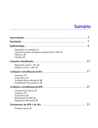 HIPERTENSÃO ARTERIAL E DIABETES MELLITUS




                                                                                                                    Sumário

Apresentação ..........................................................................................................................      5
Introdução ...............................................................................................................................   7
Epidemiologia .........................................................................................................................      9
        Importância do problema, 9
        Justificativas para a abordagem conjunta da HA e DM, 11
        Objetivos, 11
        Clientela, 11

Conceito e classificação ........................................................................................................ 13
        Hipertensão arterial – HA, 13
        Diabetes mellitus – DM, 14

Avaliação e estratificação da HA ....................................................................................                        17
        Anamnese, 17
        Exame físico, 17
        Avaliação clínico-laboratorial, 18
        Estratificação dos portadores, 19

Avaliação e estratificação do DM ...................................................................................... 21
        Características clínicas, 21
        Anamnese, 21
        Exame físico, 22
        Rastreamento do DM, 23
        Diagnóstico laboratorial, 25

Tratamentos do DM e da HA ....................................................................................                               31
        Princípios gerais, 31




                                                                        3
 