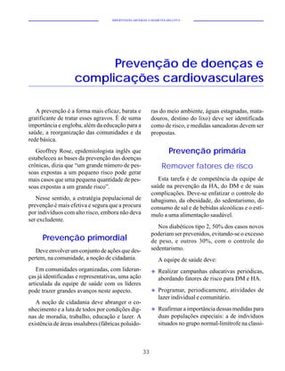 HIPERTENSÃO ARTERIAL E DIABETES MELLITUS




                          Prevenção de doenças e
                    complicações cardiovasculares

   A prevenção é a forma mais eficaz, barata e             ras do meio ambiente, águas estagnadas, mata-
gratificante de tratar esses agravos. É de suma            douros, destino do lixo) deve ser identificada
importância e engloba, além da educação para a             como de risco, e medidas saneadoras devem ser
saúde, a reorganização das comunidades e da                propostas.
rede básica.
   Geoffrey Rose, epidemiologista inglês que                         Prevenção primária
estabeleceu as bases da prevenção das doenças
crônicas, dizia que “um grande número de pes-                    Remover fatores de risco
soas expostas a um pequeno risco pode gerar
mais casos que uma pequena quantidade de pes-                 Esta tarefa é de competência da equipe de
soas expostas a um grande risco”.                          saúde na prevenção da HA, do DM e de suas
                                                           complicações. Deve-se enfatizar o controle do
   Nesse sentido, a estratégia populacional de             tabagismo, da obesidade, do sedentarismo, do
prevenção é mais efetiva e segura que a procura            consumo de sal e de bebidas alcoólicas e o estí-
por indivíduos com alto risco, embora não deva             mulo a uma alimentação saudável.
ser excludente.
                                                              Nos diabéticos tipo 2, 50% dos casos novos
                                                           poderiam ser prevenidos, evitando-se o excesso
      Prevenção primordial                                 de peso, e outros 30%, com o controle do
   Deve envolver um conjunto de ações que des-             sedentarismo.
pertem, na comunidade, a noção de cidadania.                   A equipe de saúde deve:
   Em comunidades organizadas, com lideran-                u   Realizar campanhas educativas periódicas,
ças já identificadas e representativas, uma ação               abordando fatores de risco para DM e HA.
articulada da equipe de saúde com os líderes
pode trazer grandes avanços neste aspecto.                 u   Programar, periodicamente, atividades de
                                                               lazer individual e comunitário.
   A noção de cidadania deve abranger o co-
nhecimento e a luta de todos por condições dig-            u   Reafirmar a importância dessas medidas para
nas de moradia, trabalho, educação e lazer. A                  duas populações especiais: a de indivíduos
existência de áreas insalubres (fábricas poluido-              situados no grupo normal-limítrofe na classi-



                                                      33
 