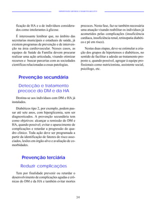 HIPERTENSÃO ARTERIAL E DIABETES MELLITUS




   ficação de HA e a de indivíduos considera-              precoces. Nesta fase, faz-se também necessária
   dos como intolerantes à glicose.                        uma atuação visando reabilitar os indivíduos já
                                                           acometidos pelas complicações (insuficiência
   É interessante lembrar que, no âmbito das               cardíaca, insuficiência renal, retinopatia diabéti-
secretarias municipais e estaduais de saúde, já            ca e pé em risco).
existem programas de prevenção e de interven-
ção na área cardiovascular. Nesses casos, as                  Nestas duas etapas, deve-se estimular a cria-
equipes de Saúde da Família devem procurar                 ção dos grupos de hipertensos e diabéticos, no
realizar uma ação articulada, visando otimizar             sentido de facilitar a adesão ao tratamento pro-
recursos e buscar parcerias com as sociedades              posto e, quando possível, agregar à equipe pro-
científicas relacionadas a essas patologias.               fissionais como nutricionista, assistente social,
                                                           psicólogo, etc.

     Prevenção secundária
    Detecção e tratamento
    precoce do DM e da HA
   Destina-se aos indivíduos com DM e HA já
instalados.
   Diabéticos tipo 2, por exemplo, podem pas-
sar até sete anos, com hiperglicemia, sem ser
diagnosticados. A prevenção secundária tem
como objetivos: alcançar a remissão do DM e
HA, quando possível; evitar o aparecimento de
complicações e retardar a progressão do qua-
dro clínico. Toda ação deve ser programada a
partir da identificação de fatores de risco asso-
ciados, lesões em órgão-alvo e avaliação de co-
morbidades.


       Prevenção terciária
      Reduzir complicações
   Tem por finalidade prevenir ou retardar o
desenvolvimento de complicações agudas e crô-
nicas do DM e da HA e também evitar mortes



                                                      34
 