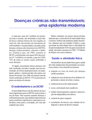 HIPERTENSÃO ARTERIAL E DIABETES MELLITUS




       Doenças crônicas não-transmissíveis:
                  uma epidemia moderna

   A cada ano, mais de 2 milhões de mortes,                   Dados coletados em países desenvolvidos
em todo o mundo, são atribuídas à inativida-               indicam que o custo direto da inatividade física
de física e demais fatores de risco ligados ao             é enorme: embora não tenhamos dados brasilei-
estilo de vida, decorrentes do incremento de               ros, sabemos que nos Estados Unidos o custo
enfermidades e incapacidades causadas pelas                associado da inatividade física e obesidade foi
doenças crônicas não-transmissíveis (DCNT);                de aproximadamente 9,4% do gasto nacional em
doenças cardiovasculares, cânceres e diabe-                saúde, devendo consumir em 2001, 75 bilhões
tes. Estima-se que, em 1988, somente as                    de dólares em custos médicos.
DCNT contribuíram com quase 60% das mor-
tes (31.7 milhões), no mundo, e que em 2.020,
73% de todas as mortes sejam atribuídas a
                                                                Saúde e atividade física
essas doenças.                                                Os benefícios da atividade física para a saúde
                                                           têm sido amplamente documentados em nume-
    O rápido crescimento dessas doenças tem
                                                           rosos relatos. Esses benefícios incluem:
sido verificado, em todo o mundo, mas tem au-
mentado, de forma desproporcional, em popu-                u   redução no risco de morte por doenças
lações pobres e desfavorecidas dos países em                   cardiovasculares;
desenvolvimento. Em 1998, do número total de
mortes atribuídas às DCNT, 77% ocorreram em                u   redução no risco de desenvolver diabetes, hi-
países em desenvolvimento.                                     pertensão e câncer de cólon e mama;

                                                           u   melhoria do nível de saúde mental;
  O sedentarismo e as DCNT                                 u   ossos e articulação mais saudáveis;
   A inatividade física é um dos fatores de risco
                                                           u   melhor funcionamento corporal e preserva-
mais importantes para as DCNT, junto à dieta e
                                                               ção da independência de idosos;
uso do fumo. Não acarreta somente doenças e
sofrimento pessoais, mas também representa um              u   controle do peso corporal;
custo econômico significativo, tanto para os in-
divíduos como para a sociedade, em vista das               u   correlações favoráveis com redução do ta-
seqüelas que causa.                                            bagismo e abuso de álcool e drogas.



                                                      35
 