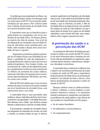 HIPERTENSÃO ARTERIAL E DIABETES MELLITUS




   À medida que nossa população envelhece, seu              aumento significativo da freqüência de obesidade
perfil epidemiológico muda, com destaque cada               entre jovens. A prevalência de obesidade em adul-
vez maior para as DCNT. Essa transição epide-               tos de meia idade tem alcançado proporções alar-
miológica por que passa o País valoriza ainda               mantes, o que se relaciona, em parte, à falta de
mais a adoção da promoção da atividade física               atividades físicas no tempo de lazer, mas, também
no contexto brasileiro atual.                               diz respeito ao estilo de vida moderno, em que a
                                                            maior parte do tempo livre é gasto em atividades
   É importante notar que os benefícios para a              sedentárias, como assistir televisão, usar compu-
saúde podem ser conseguidos com níveis mo-                  tadores, fazer viagens e passeios de carro.
derados de atividade física: 30 minutos diários,
na maioria dos dias da semana. Esse nível de
atividade pode ser alcançado com atividades fí-
sicas da vida diária, como caminhar para o tra-
                                                              A promoção da saúde e a
balho, subir escadas e dançar, bem como ativi-                  prevenção das DCNT
dades de lazer e esportes.
                                                               A estratégia do Ministério da Saúde para pro-
      Argumentos econômicos apóiam a promo-                 moção da saúde e prevenção das DCNT consis-
ção de atividades físicas com finalidade de me-             te em atuar fortemente para a mudança de esti-
lhorar a qualidade de vida das populações e,                los de vida que predispõem ao surgimento e agra-
conseqüentemente, reduzir custos com serviços               vamento dessas doenças: sedentarismo, tabagis-
médico-hospitalares. Nos Estados Unidos, um                 mo, obesidade e alcoolismo.
investimento de 1 dólar em atividade física (tem-
po e equipamento) resulta em uma economia de                   A exposição desse conjunto de evidências tem
3,2 dólares em economia dos custos médicos,                 o objetivo de sensibilizar profissionais de saúde
sendo que indivíduos fisicamente ativos econo-              e equipes de saúde do PSF para a importância
mizam aproximadamente 500 dólares, por ano,                 da promoção da atividade física, da alimentação
em custos com a saúde.                                      saudável e da redução de fumo e álcool, como
                                                            fatores predominantes de proteção à saúde em
   Mais de 60% dos adultos que vivem em áreas               relação às DCNT.
urbanas de países em desenvolvimento mantêm
um nível insuficiente de atividade física, com                 Doenças crônicas como as cardiovasculares,
repercussões para a sua saúde.                              o câncer, o diabetes, a cirrose hepática, as pul-
                                                            monares obstrutivas crônicas e os transtornos
   A inatividade física é mais prevalente entre             mentais constituem-se, atualmente, em importan-
mulheres, idosos, indivíduos de baixo nível socio-          tes problemas de saúde pública, cujos fatores de
econômico e incapacitados. A atividade física tam-          risco podem ser classificados em três grupos:
bém diminui com a idade, cujo declínio começa
durante a adolescência e persiste na idade adulta.          u   Os de caráter hereditário

   É preocupante a redução de atividades físicas            u   Os ambientais e socioeconômicos
nos programas de educação em escolas, em todo
o mundo, ao mesmo tempo em que se observa                   u   Os comportamentais



                                                       36
 