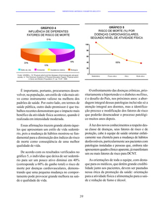 HIPERTENSÃO ARTERIAL E DIABETES MELLITUS




   É importante, portanto, procurarmos desen-                 O enfrentamento das doenças crônicas, prio-
volver, na população, um estilo de vida mais ati-         ritariamente a hipertensão e o diabetes mellitus,
vo como instrumento valioso na melhora dos                é o desafio do País, nos próximos anos: a abor-
padrões de saúde. Por outro lado, em termos de            dagem integral dessas patologias inclui não só a
saúde pública, outro dado promissor é que tra-            atenção integral aos doentes, mas a identifica-
balhos recentes demonstram que o impacto mais             ção precoce e modificação dos fatores de risco
benéfico da atividade física acontece, quando é           que poderão desencadear o processo patológi-
realizada em intensidade moderada.                        co muitos anos depois.
   Essas afirmações trazem grande alento àque-               À luz dos novos conhecimentos a respeito des-
les que apresentam um estilo de vida sedentá-             sa classe de doenças, seus fatores de risco e de
rio, pois a mudança de hábitos mostrou-se fun-            proteção, cabe à equipe de saúde orientar enfati-
damental para a diminuição dos índices do risco           camente sua clientela para a mudança de hábitos
de morte como conseqüência de uma melhor                  desfavoráveis, particularmente aos pacientes com
qualidade de vida.                                        patologias instaladas e pessoas que, embora não
                                                          apresentem quadro clínico aparente, já manifestam
   De acordo com os resultados verificados no             um ou mais fatores de risco para DCNT.
gráfico 5, o indivíduo que deixa de ser sedentá-
rio para ser um pouco ativo diminui em 40%                   As orientações de toda a equipe, com desta-
(corresponde a 60% do ganho total) o risco de             que para os médicos, que detêm grande credibi-
morte por doenças cardiovasculares, demons-               lidade junto aos pacientes, devem ser pautadas
trando que uma pequena mudança no compor-                 nessa ótica da promoção da saúde: orientação
tamento pode provocar grande melhora na saú-              para a atividade física e alimentação para a saú-
de e qualidade de vida.                                   de e redução de fumo e álcool.



                                                     39
 