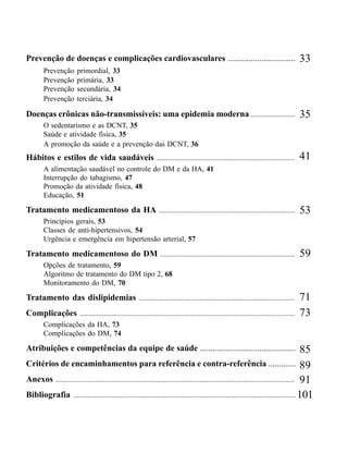 HIPERTENSÃO ARTERIAL SISTÊMICA EE DIABETES MELLITUSPROTOCOLO
                                               HIPERTENSÃO ARTERIAL DIABETES MELLITUS -




Prevenção de doenças e complicações cardiovasculares ................................                                             33
        Prevenção       primordial, 33
        Prevenção       primária, 33
        Prevenção       secundária, 34
        Prevenção       terciária, 34

Doenças crônicas não-transmissíveis: uma epidemia moderna ........................                                                35
        O sedentarismo e as DCNT, 35
        Saúde e atividade física, 35
        A promoção da saúde e a prevenção das DCNT, 36
Hábitos e estilos de vida saudáveis ...........................................................................                   41
        A alimentação saudável no controle do DM e da HA, 41
        Interrupção do tabagismo, 47
        Promoção da atividade física, 48
        Educação, 51

Tratamento medicamentoso da HA ..........................................................................                         53
        Princípios gerais, 53
        Classes de anti-hipertensivos, 54
        Urgência e emergência em hipertensão arterial, 57

Tratamento medicamentoso do DM .........................................................................                          59
        Opções de tratamento, 59
        Algoritmo de tratamento do DM tipo 2, 68
        Monitoramento do DM, 70

Tratamento das dislipidemias ....................................................................................                 71
Complicações ..................................................................................................................   73
        Complicações da HA, 73
        Complicações do DM, 74

Atribuições e competências da equipe de saúde .............................................                                           85
Critérios de encaminhamentos para referência e contra-referência ............. 89
Anexos .............................................................................................................................. 91
Bibliografia ...................................................................................................................... 101



                                                                   4
                                                      CADERNOS DE ATENÇÃO BÁSICA
 