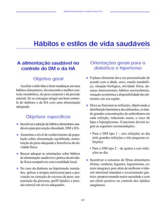 HIPERTENSÃO ARTERIAL E DIABETES MELLITUS




              Hábitos e estilos de vida saudáveis

A alimentação saudável no                                        Orientações gerais para o
  controle do DM e da HA                                          diabético e hipertenso

                                                             u   O plano alimentar deve ser personalizado de
              Objetivo geral
                                                                 acordo com a idade, sexo, estado metabóli-
   Auxiliar o indivíduo a fazer mudanças em seus                 co, situação biológica, atividade física, do-
hábitos alimentares, favorecendo o melhor con-                   enças intercorrentes, hábitos socioculturais,
trole metabólico, do peso corporal e da pressão                  situação econômica e disponibilidade dos ali-
arterial. Só se consegue atingir um bom contro-                  mentos em sua região.
le do diabetes e da HA com uma alimentação
                                                             u   Deve-se fracionar as refeições, objetivando a
adequada.
                                                                 distribuição harmônica dos alimentos, evitan-
                                                                 do grandes concentrações de carboidratos em
        Objetivos específicos                                    cada refeição, reduzindo assim, o risco de
                                                                 hipo e hiperglicemia. O paciente deverá se-
u   Incentivar a adoção de hábitos alimentares sau-
                                                                 guir as seguintes recomendações:
    dáveis para prevenção obesidade, DM e HA.
u   Aumentar o nível de conhecimento da popu-                    • Para o DM tipo 1 – seis refeições ao dia
    lação sobre alimentação equilibrada, manu-                     (três grandes refeições e três pequenas re-
    tenção do peso adequado e benefícios da ati-                   feições)
    vidade física.                                               • Para o DM tipo 2 – de quatro a seis refei-
u   Buscar adequar as orientações sobre hábitos                    ções ao dia.
    de alimentação saudáveis e prática da ativida-
                                                             u   Incentivar o consumo de fibras alimentares
    de física compatíveis com a realidade local.
                                                                 (frutas, verduras, legumes, leguminosas, ce-
u   No caso do diabetes ou hipertensão instala-                  reais integrais), pois além de melhorar o trân-
    dos, aplicar a terapia nutricional para a pre-               sito intestinal retardam o esvaziamento gás-
    venção ou correção do excesso de peso, ma-                   trico, proporcionando maior saciedade e com
    nutenção da glicemia, perfil lipídico e pres-                um efeito positivo no controle dos lipídios
    são arterial em níveis adequados.                            sangüíneos.



                                                        41
 