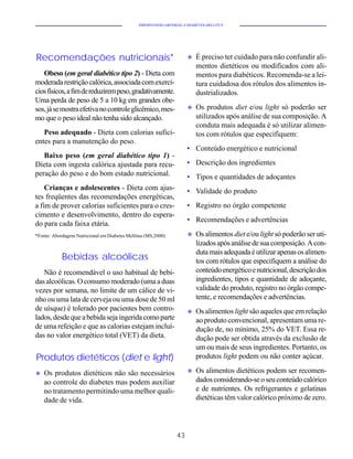 HIPERTENSÃO ARTERIAL E DIABETES MELLITUS




Recomendações nutricionais*                                           u   É preciso ter cuidado para não confundir ali-
                                                                          mentos dietéticos ou modificados com ali-
   Obeso (em geral diabético tipo 2) - Dieta com                          mentos para diabéticos. Recomenda-se a lei-
moderada restrição calórica, associada com exercí-                        tura cuidadosa dos rótulos dos alimentos in-
cios físicos, a fim de reduzirem peso, gradativamente.                    dustrializados.
Uma perda de peso de 5 a 10 kg em grandes obe-
sos, já se mostra efetiva no controle glicêmico, mes-                 u   Os produtos diet e/ou light só poderão ser
mo que o peso ideal não tenha sido alcançado.                             utilizados após análise de sua composição. A
                                                                          conduta mais adequada é só utilizar alimen-
   Peso adequado - Dieta com calorias sufici-                             tos com rótulos que especifiquem:
entes para a manutenção do peso.
                                                                      • Conteúdo energético e nutricional
   Baixo peso (em geral diabético tipo 1) -
Dieta com ingesta calórica ajustada para recu-                        • Descrição dos ingredientes
peração do peso e do bom estado nutricional.                          • Tipos e quantidades de adoçantes
    Crianças e adolescentes - Dieta com ajus-                         • Validade do produto
tes freqüentes das recomendações energéticas,
a fim de prover calorias suficientes para o cres-                     • Registro no órgão competente
cimento e desenvolvimento, dentro do espera-
                                                                      • Recomendações e advertências
do para cada faixa etária.
*Fonte: Abordagem Nutricional em Diabetes Mellitus (MS,2000)          u   Os alimentos diet e/ou light só poderão ser uti-
                                                                          lizados após análise de sua composição. A con-
                                                                          duta mais adequada é utilizar apenas os alimen-
            Bebidas alcoólicas                                            tos com rótulos que especifiquem a análise do
   Não é recomendável o uso habitual de bebi-                             conteúdo energético e nutricional, descrição dos
das alcoólicas. O consumo moderado (uma a duas                            ingredientes, tipos e quantidade de adoçante,
vezes por semana, no limite de um cálice de vi-                           validade do produto, registro no órgão compe-
nho ou uma lata de cerveja ou uma dose de 50 ml                           tente, e recomendações e advertências.
de uísque) é tolerado por pacientes bem contro-                       u   Os alimentos light são aqueles que em relação
lados, desde que a bebida seja ingerida como parte                        ao produto convencional, apresentam uma re-
de uma refeição e que as calorias estejam incluí-                         dução de, no mínimo, 25% do VET. Essa re-
das no valor energético total (VET) da dieta.                             dução pode ser obtida através da exclusão de
                                                                          um ou mais de seus ingredientes. Portanto, os
Produtos dietéticos (diet e light)                                        produtos light podem ou não conter açúcar.

u   Os produtos dietéticos não são necessários                        u   Os alimentos dietéticos podem ser recomen-
    ao controle do diabetes mas podem auxiliar                            dados considerando-se o seu conteúdo calórico
    no tratamento permitindo uma melhor quali-                            e de nutrientes. Os refrigerantes e gelatinas
    dade de vida.                                                         dietéticas têm valor calórico próximo de zero.




                                                                 43
 