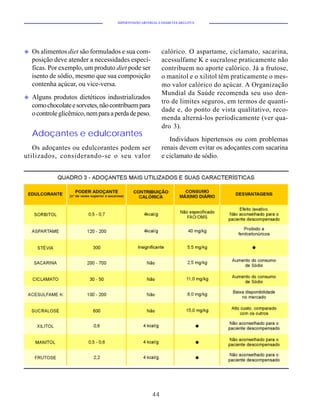 HIPERTENSÃO ARTERIAL E DIABETES MELLITUS




u   Os alimentos diet são formulados e sua com-              calórico. O aspartame, ciclamato, sacarina,
    posição deve atender a necessidades especí-              acessulfame K e sucralose praticamente não
    ficas. Por exemplo, um produto diet pode ser             contribuem no aporte calórico. Já a frutose,
    isento de sódio, mesmo que sua composição                o manitol e o xilitol têm praticamente o mes-
    contenha açúcar, ou vice-versa.                          mo valor calórico do açúcar. A Organização
                                                             Mundial da Saúde recomenda seu uso den-
u   Alguns produtos dietéticos industrializados
                                                             tro de limites seguros, em termos de quanti-
    como chocolate e sorvetes, não contribuem para
                                                             dade e, do ponto de vista qualitativo, reco-
    o controle glicêmico, nem para a perda de peso.
                                                             menda alterná-los periodicamente (ver qua-
                                                             dro 3).
    Adoçantes e edulcorantes
                                                                Indivíduos hipertensos ou com problemas
   Os adoçantes ou edulcorantes podem ser                    renais devem evitar os adoçantes com sacarina
utilizados, considerando-se o seu valor                      e ciclamato de sódio.




                                                        44
 