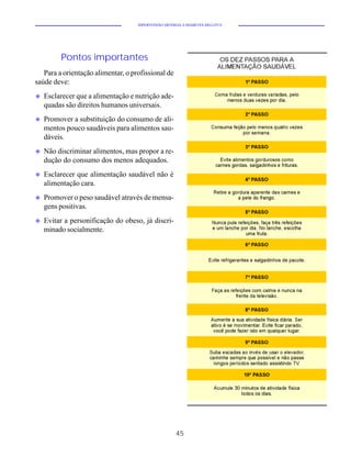 HIPERTENSÃO ARTERIAL E DIABETES MELLITUS




         Pontos importantes
   Para a orientação alimentar, o profissional de
saúde deve:
u   Esclarecer que a alimentação e nutrição ade-
    quadas são direitos humanos universais.
u   Promover a substituição do consumo de ali-
    mentos pouco saudáveis para alimentos sau-
    dáveis.
u   Não discriminar alimentos, mas propor a re-
    dução do consumo dos menos adequados.
u   Esclarecer que alimentação saudável não é
    alimentação cara.
u   Promover o peso saudável através de mensa-
    gens positivas.
u   Evitar a personificação do obeso, já discri-
    minado socialmente.




                                                      45
 