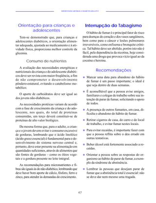 HIPERTENSÃO ARTERIAL E DIABETES MELLITUS




  Orientação para crianças e                                    Interrupção do Tabagismo
         adolescentes                                           O hábito de fumar é o principal fator de risco
    Tem-se demonstrado que, para crianças e                 para doenças do coração e dos vasos sangüíneos,
adolescentes diabéticos, a orientação alimen-               bem como para o câncer e lesões pulmonares
tar adequada, ajustada ao medicamento e à ati-              irreversíveis, como enfisema e bronquite crôni-
vidade física, proporciona melhor controle da               ca. Tal hábito deve ser abolido, porém isto não é
glicemia.                                                   fácil, pela dependência da nicotina, hoje consi-
                                                            derada uma droga que provoca vício igual ao da
        Consumo de nutrientes                               cocaína e heroína.

   A avaliação das necessidades energéticas e
nutricionais da criança e do adolescente diabéti-                         Recomendações
cos deve ser revista com maior freqüência, a fim            u   Marcar uma data para abandono do hábito
de não comprometer o desenvolvimento                            de fumar é um passo importante; o ideal é
pôndero-estatural, evitando o catabolismo me-                   que seja dentro de duas semanas.
tabólico.
                                                            u   É aconselhável que a pessoa avise amigos,
  O aporte de carboidratos deve ser igual ao                    familiares e colegas de trabalho sobre sua in-
dos jovens não-diabéticos.                                      tenção de parar de fumar, solicitando o apoio
   As necessidades protéicas variam de acordo                   de todos.
com a fase de crescimento da criança e do ado-              u   A presença de outros fumantes, em casa, di-
lescente, nos quais, do total de proteínas                      ficulta o abandono do hábito de fumar.
consumidas, um terço deverá constituir-se de
proteínas de alto valor biológico.                          u   Retirar cigarros de casa, do carro e do local
                                                                de trabalho, e evitar fumar nestes locais.
   Da mesma forma que, para o adulto, a crian-
ça e o jovem devem evitar o consumo excessivo               u   Para evitar recaídas, é importante fazer com
de gorduras, lembrando que o ácido linoléico                    que a pessoa reflita sobre o deu errado em
(ácido graxo essencial) é fundamental para o de-                outras tentativas.
senvolvimento do sistema nervoso central e,
                                                            u   Beber álcool está fortemente associado a re-
portanto, deve estar presente na alimentação em
                                                                caídas.
quantidades suficientes, através de alimentos que
são fontes de gorduras – como os óleos vege-                u   Orientar a pessoa sobre as respostas do or-
tais e a gordura presente no leite integral.                    ganismo ao hábito de parar de fumar, a exem-
                                                                plo da síndrome de abstinência.
   As recomendações para micronutrientes e fi-
bras são iguais às do não-diabético, lembrando que          u   Lembrar às pessoas que desejam parar de
deve haver bom aporte de cálcio, fósforo, ferro e               fumar que a abstinência total é essencial: não
zinco, para atender às demandas do crescimento.                 se deve dar nem mesmo uma tragada.



                                                       47
 