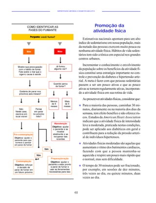 HIPERTENSÃO ARTERIAL E DIABETES MELLITUS




                                       Promoção da
                                      atividade física
                          Estimativas nacionais apontam para um alto
                       índice de sedentarismo em nossa população, mais
                       da metade das pessoas exercem muito pouca ou
                       nenhuma atividade física. Hábitos de vida seden-
                       tários tem sido a tônica em especial nos grandes
                       centros urbanos.
                           Incrementar o conhecimento e envolvimento
                       da população sobre os benefícios da atividade fí-
                       sica constitui uma estratégia importante no con-
                       trole e prevenção da diabetes e hipertensão arte-
                       rial. A meta é fazer com que pessoas sedentárias
                       passem a ser um pouco ativas e que as pouco
                       ativas se tornem regularmente ativas, incorporan-
                       do a atividade física em sua rotina de vida.
                           Ao prescrever atividades físicas, considerar que:
                       u   Para a maioria das pessoas, caminhar 30 mi-
                           nutos, diariamente ou na maioria dos dias da
                           semana, tem efeito benéfico e não oferece ris-
                           cos. Estudos da American Heart Association
                           indicam que a atividade física de intensidade
                           leve a moderada, praticada nestas condições,
                           pode ser aplicado aos diabéticos em geral e
                           contribuem para a redução da pressão arteri-
                           al de indivíduos hipertensos.
                       u   Atividades físicas moderadas são aquelas que
                           aumentam o ritmo dos batimentos cardíacos,
                           fazendo com que a pessoa mantenha-se
                           aquecida e respire um pouco mais rápido que
                           o normal, mas sem dificuldade.
                       u   O tempo de 30 minutos pode ser fracionado,
                           por exemplo, em sessões de dez minutos,
                           três vezes ao dia, ou quinze minutos, duas
                           vezes ao dia.



                  48
 