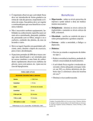 HIPERTENSÃO ARTERIAL E DIABETES MELLITUS




u   É importante observar que a atividade física                                   Benefícios
    deve ser introduzida de forma gradativa na
    rotina de vida das pessoas, respeitando os li-          u   Hipertensão - reduz os níveis prescritos de
    mites do corpo. Sua prática deve ser regular                repouso e pode reduzir a dose de medica-
    e continuada para que seus benefícios se tor-               mentos necessários.
    nem evidentes.
                                                            u   Dislipidemia - diminui os níveis séricos de
u   Não é necessário nenhum equipamento, ha-                    triglicérides e aumenta os níveis séricos de
    bilidade ou conhecimento específico para ser                HDL colesterol.
    mais ativo caminhando, dançando, pedalan-
                                                            u   Obesidade - auxilia no controle do peso e
    do, passeando com os filhos, amigos e ou o
                                                                reduz principalmente a gordura corporal.
    cachorro, cuidando das plantas, da casa ou
    lavando o carro.                                        u   Estresse – reduz a ansiedade, a fadiga e a
                                                                depressão.
u   Deve-se ingerir líquidos em quantidade sufi-
    ciente, antes, durante e depois do exercício,           u   Diabetes:
    para evitar a desidratação;
                                                                • Previne ou retarda o surgimento do diabe-
u   O paciente portador de DM deve trazer con-                    tes tipo 2.
    sigo uma identificação e ser orientado para
    ter acesso imediato a uma fonte de carboi-                  • Reduz a resistência insulínica, podendo di-
    dratos rapidamente absorvíveis (tabletes de                   minuir a necessidade de medicamentos.
    glicose, sucos com açúcar, etc. ) para uso no               • A atividade física regular e moderada as-
    caso de hipoglicemia.                                         sociada a dieta adequada consegue redu-
                                                                  zir em 58% os efeitos deletérios do dia-
                                                                  betes tipo 2 e diminuir a dose de insulina
                                                                  em uso.*
                                                                • Diminui o risco cardiovascular.




                                                            * (Jaakko, Tuomilehto,PhD et al. Prevention of type 2 Diabetes Mellitus
                                                            by changes in lifestyle among subjects with impaired glucose tolerance.
                                                            In: The New England- Journal of Medicine, volume 344 May 3, 2001
                                                            number 18).




                                                       49
 