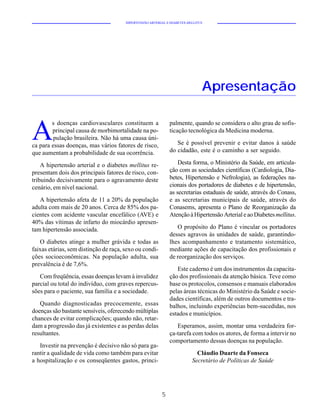 HIPERTENSÃO ARTERIAL E DIABETES MELLITUS




                                                                              Apresentação


A
        s doenças cardiovasculares constituem a               palmente, quando se considera o alto grau de sofis-
        principal causa de morbimortalidade na po-            ticação tecnológica da Medicina moderna.
         pulação brasileira. Não há uma causa úni-
ca para essas doenças, mas vários fatores de risco,              Se é possível prevenir e evitar danos à saúde
que aumentam a probabilidade de sua ocorrência.               do cidadão, este é o caminho a ser seguido.

    A hipertensão arterial e o diabetes mellitus re-              Desta forma, o Ministério da Saúde, em articula-
presentam dois dos principais fatores de risco, con-          ção com as sociedades científicas (Cardiologia, Dia-
tribuindo decisivamente para o agravamento deste              betes, Hipertensão e Nefrologia), as federações na-
cenário, em nível nacional.                                   cionais dos portadores de diabetes e de hipertensão,
                                                              as secretarias estaduais de saúde, através do Conass,
   A hipertensão afeta de 11 a 20% da população               e as secretarias municipais de saúde, através do
adulta com mais de 20 anos. Cerca de 85% dos pa-              Conasems, apresenta o Plano de Reorganização da
cientes com acidente vascular encefálico (AVE) e              Atenção à Hipertensão Arterial e ao Diabetes mellitus.
40% das vítimas de infarto do miocárdio apresen-
tam hipertensão associada.                                       O propósito do Plano é vincular os portadores
                                                              desses agravos às unidades de saúde, garantindo-
   O diabetes atinge a mulher grávida e todas as              lhes acompanhamento e tratamento sistemático,
faixas etárias, sem distinção de raça, sexo ou condi-         mediante ações de capacitação dos profissionais e
ções socioeconômicas. Na população adulta, sua                de reorganização dos serviços.
prevalência é de 7,6%.
                                                                 Este caderno é um dos instrumentos da capacita-
   Com freqüência, essas doenças levam à invalidez            ção dos profissionais da atenção básica. Teve como
parcial ou total do indivíduo, com graves repercus-           base os protocolos, consensos e manuais elaborados
sões para o paciente, sua família e a sociedade.              pelas áreas técnicas do Ministério da Saúde e socie-
                                                              dades científicas, além de outros documentos e tra-
   Quando diagnosticadas precocemente, essas                  balhos, incluindo experiências bem-sucedidas, nos
doenças são bastante sensíveis, oferecendo múltiplas          estados e municípios.
chances de evitar complicações; quando não, retar-
dam a progressão das já existentes e as perdas delas             Esperamos, assim, montar uma verdadeira for-
resultantes.                                                  ça-tarefa com todos os atores, de forma a intervir no
                                                              comportamento dessas doenças na população.
   Investir na prevenção é decisivo não só para ga-
rantir a qualidade de vida como também para evitar                         Cláudio Duarte da Fonseca
a hospitalização e os conseqüentes gastos, princi-                       Secretário de Políticas de Saúde




                                                          5
 