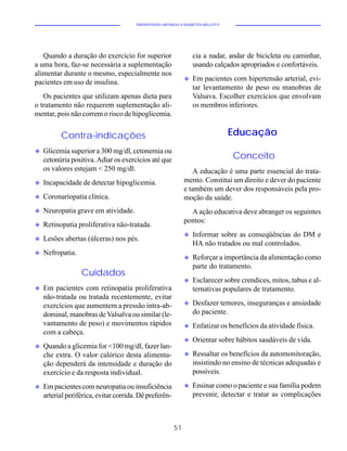 HIPERTENSÃO ARTERIAL E DIABETES MELLITUS




   Quando a duração do exercício for superior                     cia a nadar, andar de bicicleta ou caminhar,
a uma hora, faz-se necessária a suplementação                     usando calçados apropriados e confortáveis.
alimentar durante o mesmo, especialmente nos
                                                              u   Em pacientes com hipertensão arterial, evi-
pacientes em uso de insulina.
                                                                  tar levantamento de peso ou manobras de
   Os pacientes que utilizam apenas dieta para                    Valsava. Escolher exercícios que envolvam
o tratamento não requerem suplementação ali-                      os membros inferiores.
mentar, pois não correm o risco de hipoglicemia.


          Contra-indicações                                                       Educação
u   Glicemia superior a 300 mg/dl, cetonemia ou
    cetonúria positiva. Adiar os exercícios até que                               Conceito
    os valores estejam < 250 mg/dl.                              A educação é uma parte essencial do trata-
u   Incapacidade de detectar hipoglicemia.                    mento. Constitui um direito e dever do paciente
                                                              e também um dever dos responsáveis pela pro-
u   Coronariopatia clínica.                                   moção da saúde.
u   Neuropatia grave em atividade.                              A ação educativa deve abranger os seguintes
                                                              pontos:
u   Retinopatia proliferativa não-tratada.
                                                              u   Informar sobre as conseqüências do DM e
u   Lesões abertas (úlceras) nos pés.
                                                                  HA não tratados ou mal controlados.
u   Nefropatia.
                                                              u   Reforçar a importância da alimentação como
                                                                  parte do tratamento.
                  Cuidados
                                                              u   Esclarecer sobre crendices, mitos, tabus e al-
u   Em pacientes com retinopatia proliferativa                    ternativas populares de tratamento.
    não-tratada ou tratada recentemente, evitar
    exercícios que aumentem a pressão intra-ab-               u   Desfazer temores, inseguranças e ansiedade
    dominal, manobras de Valsalva ou similar (le-                 do paciente.
    vantamento de peso) e movimentos rápidos                  u   Enfatizar os benefícios da atividade física.
    com a cabeça.
                                                              u   Orientar sobre hábitos saudáveis de vida.
u   Quando a glicemia for <100 mg/dl, fazer lan-
    che extra. O valor calórico desta alimenta-               u   Ressaltar os benefícios da automonitoração,
    ção dependerá da intensidade e duração do                     insistindo no ensino de técnicas adequadas e
    exercício e da resposta individual.                           possíveis.

u   Em pacientes com neuropatia ou insuficiência              u   Ensinar como o paciente e sua família podem
    arterial periférica, evitar corrida. Dê preferên-             prevenir, detectar e tratar as complicações



                                                         51
 
