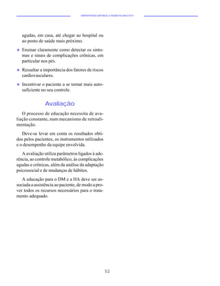 HIPERTENSÃO ARTERIAL E DIABETES MELLITUS




    agudas, em casa, até chegar ao hospital ou
    ao posto de saúde mais próximo.
u   Ensinar claramente como detectar os sinto-
    mas e sinais de complicações crônicas, em
    particular nos pés.
u   Ressaltar a importância dos fatores de riscos
    cardiovasculares.
u   Incentivar o paciente a se tornar mais auto-
    suficiente no seu controle.


                Avaliação
   O processo de educação necessita de ava-
liação constante, num mecanismo de retroali-
mentação.
   Deve-se levar em conta os resultados obti-
dos pelos pacientes, os instrumentos utilizados
e o desempenho da equipe envolvida.
   A avaliação utiliza parâmetros ligados à ade-
rência, ao controle metabólico, às complicações
agudas e crônicas, além da análise da adaptação
psicossocial e de mudanças de hábitos.
   A educação para o DM e a HA deve ser as-
sociada a assistência ao paciente, de modo a pro-
ver todos os recursos necessários para o trata-
mento adequado.




                                                      52
 