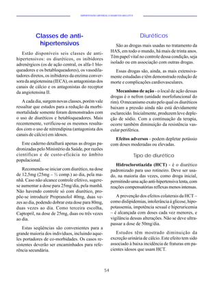 HIPERTENSÃO ARTERIAL E DIABETES MELLITUS




          Classes de anti-                                                      Diuréticos
           hipertensivos                                     São as drogas mais usadas no tratamento da
                                                          HAS, em todo o mundo, há mais de trinta anos.
   Estão disponíveis seis classes de anti-
                                                          Têm papel vital no controle dessa condição, seja
hipertensivos: os diuréticos, os inibidores
adrenérgicos (os de ação central, os alfa-1 blo-          isolado ou em associação com outras drogas.
queadores e os betabloqueadores), os vasodila-              Essas drogas são, ainda, as mais extensiva-
tadores diretos, os inibidores da enzima conver-          mente estudadas e têm demonstrado redução de
sora da angiotensina (IECA), os antagonistas dos          morte e complicações cardiovasculares.
canais de cálcio e os antagonistas do receptor
da angiotensina II.                                          Mecanismo de ação - o local de ação dessas
                                                          drogas é o nefron (unidade morfofuncional do
   A cada dia, surgem novas classes, porém vale           rim). O mecanismo exato pelo qual os diuréticos
ressaltar que estudos para a redução da morbi-            baixam a pressão ainda não está devidamente
mortalidade somente foram demonstrados com                esclarecido. Inicialmente, produzem leve deple-
o uso de diuréticos e betabloqueadores. Mais              ção de sódio. Com a continuação da terapia,
recentemente, verificou-se os mesmos resulta-             ocorre também diminuição da resistência vas-
dos com o uso de nitrendipina (antagonista dos            cular periférica.
canais de cálcio) em idosos.
                                                            Efeitos adversos - podem depletar potássio
   Este caderno detalhará apenas as drogas pa-            com doses moderadas ou elevadas.
dronizadas pelo Ministério da Saúde, por razões
científicas e de custo-eficácia no âmbito                                     Tipo de diurético
populacional.
                                                             Hidroclorotiazida (HCT) - é o diurético
   Recomenda-se iniciar com diurético, na dose            padronizado para uso rotineiro. Deve ser usa-
de 12,5mg (25mg – ½ comp.) ao dia, pela ma-               do, na maioria das vezes, como droga inicial,
nhã. Caso não alcance controle efetivo, sugere-           permitindo uma ação anti-hipertensiva lenta, com
se aumentar a dose para 25mg/dia, pela manhã.             reações compensatórias reflexas menos intensas.
Não havendo controle só com diurético, pro-
põe-se introduzir Propranolol 40mg, duas ve-                 A prevenção dos efeitos colaterais da HCT –
zes ao dia, podendo dobrar esta dose para 80mg,           como dislipidemias, intolerância à glicose, hipo-
duas vezes ao dia. Como terceira escolha,                 potassemia, impotência sexual e hiperuricemia
Captopril, na dose de 25mg, duas ou três vezes            – é alcançada com doses cada vez menores, e
ao dia.                                                   vigilância dessas alterações. Não se deve ultra-
                                                          passar a dose de 50mg/dia.
   Estas seqüências são convenientes para a
grande maioria dos indivíduos, incluindo aque-               Estudos têm mostrado diminuição da
les portadores de co-morbidades. Os casos re-             excreção urinária de cálcio. Este efeito tem sido
sistentes deverão ser encaminhados para refe-             associado à baixa incidência de fraturas em pa-
rência secundária.                                        cientes idosos que usam HCT.



                                                     54
 
