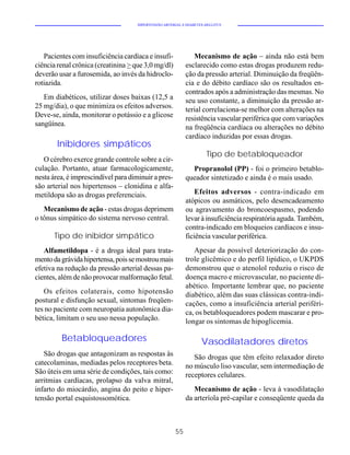 HIPERTENSÃO ARTERIAL E DIABETES MELLITUS




   Pacientes com insuficiência cardíaca e insufi-              Mecanismo de ação – ainda não está bem
ciência renal crônica (creatinina > que 3,0 mg/dl)          esclarecido como estas drogas produzem redu-
deverão usar a furosemida, ao invés da hidroclo-            ção da pressão arterial. Diminuição da freqüên-
rotiazida.                                                  cia e do débito cardíaco são os resultados en-
                                                            contrados após a administração das mesmas. No
   Em diabéticos, utilizar doses baixas (12,5 a             seu uso constante, a diminuição da pressão ar-
25 mg/dia), o que minimiza os efeitos adversos.             terial correlaciona-se melhor com alterações na
Deve-se, ainda, monitorar o potássio e a glicose            resistência vascular periférica que com variações
sangüínea.                                                  na freqüência cardíaca ou alterações no débito
                                                            cardíaco induzidas por essas drogas.
        Inibidores simpáticos
                                                                      Tipo de betabloqueador
   O cérebro exerce grande controle sobre a cir-
culação. Portanto, atuar farmacologicamente,                  Propranolol (PP) - foi o primeiro betablo-
nesta área, é imprescindível para diminuir a pres-          queador sintetizado e ainda é o mais usado.
são arterial nos hipertensos – clonidina e alfa-
metildopa são as drogas preferenciais.                          Efeitos adversos - contra-indicado em
                                                            atópicos ou asmáticos, pelo desencadeamento
   Mecanismo de ação - estas drogas deprimem                ou agravamento do broncoespasmo, podendo
o tônus simpático do sistema nervoso central.               levar à insuficiência respiratória aguda. Também,
                                                            contra-indicado em bloqueios cardíacos e insu-
      Tipo de inibidor simpático                            ficiência vascular periférica.
   Alfametildopa - é a droga ideal para trata-                 Apesar da possível deteriorização do con-
mento da grávida hipertensa, pois se mostrou mais           trole glicêmico e do perfil lipídico, o UKPDS
efetiva na redução da pressão arterial dessas pa-           demonstrou que o atenolol reduziu o risco de
cientes, além de não provocar malformação fetal.            doença macro e microvascular, no paciente di-
                                                            abético. Importante lembrar que, no paciente
   Os efeitos colaterais, como hipotensão                   diabético, além das suas clássicas contra-indi-
postural e disfunção sexual, sintomas freqüen-              cações, como a insuficiência arterial periféri-
tes no paciente com neuropatia autonômica dia-              ca, os betabloqueadores podem mascarar e pro-
bética, limitam o seu uso nessa população.                  longar os sintomas de hipoglicemia.

         Betabloqueadores                                          Vasodilatadores diretos
   São drogas que antagonizam as respostas às                  São drogas que têm efeito relaxador direto
catecolaminas, mediadas pelos receptores beta.              no músculo liso vascular, sem intermediação de
São úteis em uma série de condições, tais como:             receptores celulares.
arritmias cardíacas, prolapso da valva mitral,
infarto do miocárdio, angina do peito e hiper-                 Mecanismo de ação - leva à vasodilatação
tensão portal esquistossomótica.                            da arteríola pré-capilar e conseqüente queda da



                                                       55
 