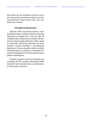 HIPERTENSÃO ARTERIAL E DIABETES MELLITUS




dono desse tipo de terapêutica centra-se na ló-
gica de que não necessitamos reduzir a pressão,
num período de tempo muito curto, mas, sim,
dentro das 24 horas.

          Emergência hipertensiva

   Aumento súbito da pressão arterial, acom-
panhado de sinais e sintomas indicativos de dano
importante em órgãos-alvo e risco de vida. Os
exemplos mais comuns dessas situações são pre-
sença de edema agudo pulmonar, infarto agudo
do miocárdio, aneurisma dissecante da aorta,
acidente vascular encefálico e encefalopatia
hipertensiva. Nessas situações, indica-se sempre
a hospitalização e, se possível, o tratamento ini-
cial preconizado para os diversos tipos de emer-
gências cardiológicas.
   Cuidados especiais devem ser adotados com
os quadros de AVE, quando a diminuição súbita
da pressão arterial pode tornar-se extremamen-
te danosa para o paciente.




                                                       58
 